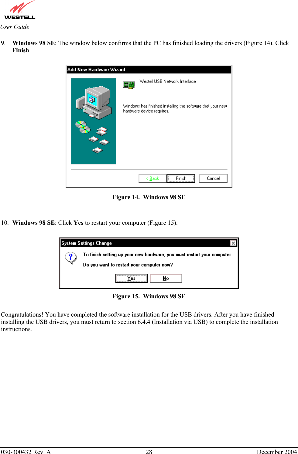       030-300432 Rev. A  28 December 2004  User Guide 9.  Windows 98 SE: The window below confirms that the PC has finished loading the drivers (Figure 14). Click Finish.   Figure 14.  Windows 98 SE   10.  Windows 98 SE: Click Yes to restart your computer (Figure 15).   Figure 15.  Windows 98 SE  Congratulations! You have completed the software installation for the USB drivers. After you have finished installing the USB drivers, you must return to section 6.4.4 (Installation via USB) to complete the installation instructions.               