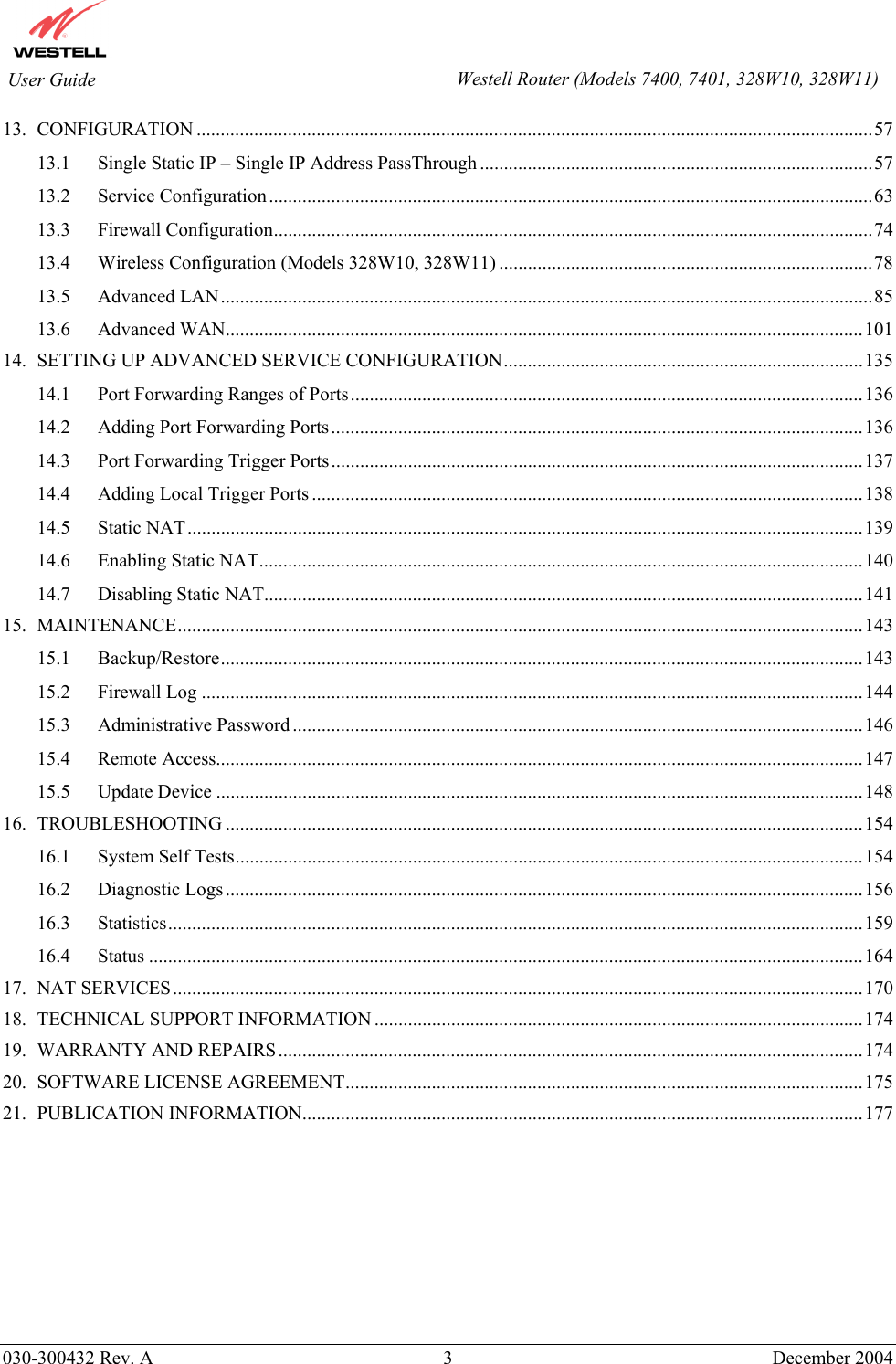        030-300432 Rev. A 3  December 2004    User Guide  Westell Router (Models 7400, 7401, 328W10, 328W11)13. CONFIGURATION .............................................................................................................................................57 13.1 Single Static IP – Single IP Address PassThrough ..................................................................................57 13.2 Service Configuration..............................................................................................................................63 13.3 Firewall Configuration.............................................................................................................................74 13.4 Wireless Configuration (Models 328W10, 328W11) ..............................................................................78 13.5 Advanced LAN........................................................................................................................................85 13.6 Advanced WAN.....................................................................................................................................101 14. SETTING UP ADVANCED SERVICE CONFIGURATION...........................................................................135 14.1 Port Forwarding Ranges of Ports...........................................................................................................136 14.2 Adding Port Forwarding Ports...............................................................................................................136 14.3 Port Forwarding Trigger Ports...............................................................................................................137 14.4 Adding Local Trigger Ports ...................................................................................................................138 14.5 Static NAT.............................................................................................................................................139 14.6 Enabling Static NAT..............................................................................................................................140 14.7 Disabling Static NAT.............................................................................................................................141 15. MAINTENANCE...............................................................................................................................................143 15.1 Backup/Restore......................................................................................................................................143 15.2 Firewall Log ..........................................................................................................................................144 15.3 Administrative Password .......................................................................................................................146 15.4 Remote Access.......................................................................................................................................147 15.5 Update Device .......................................................................................................................................148 16. TROUBLESHOOTING .....................................................................................................................................154 16.1 System Self Tests...................................................................................................................................154 16.2 Diagnostic Logs.....................................................................................................................................156 16.3 Statistics.................................................................................................................................................159 16.4 Status .....................................................................................................................................................164 17. NAT SERVICES................................................................................................................................................170 18. TECHNICAL SUPPORT INFORMATION ......................................................................................................174 19. WARRANTY AND REPAIRS..........................................................................................................................174 20. SOFTWARE LICENSE AGREEMENT............................................................................................................175 21. PUBLICATION INFORMATION.....................................................................................................................177  