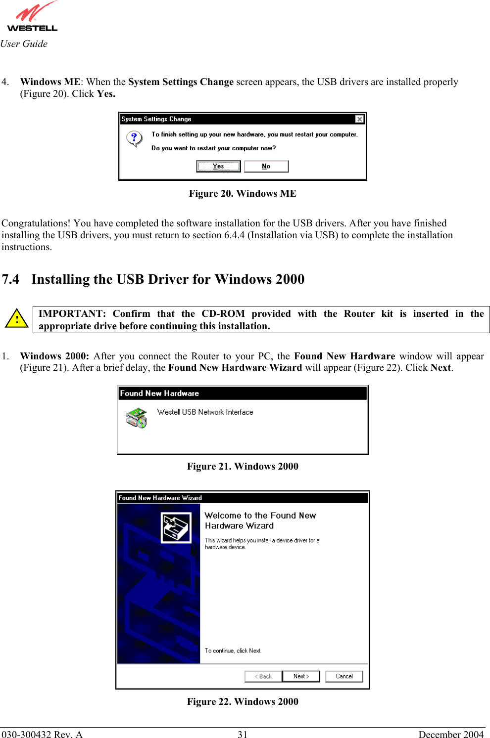       030-300432 Rev. A  31 December 2004  User Guide  4.  Windows ME: When the System Settings Change screen appears, the USB drivers are installed properly (Figure 20). Click Yes.   Figure 20. Windows ME  Congratulations! You have completed the software installation for the USB drivers. After you have finished installing the USB drivers, you must return to section 6.4.4 (Installation via USB) to complete the installation instructions.   7.4  Installing the USB Driver for Windows 2000   IMPORTANT: Confirm that the CD-ROM provided with the Router kit is inserted in the appropriate drive before continuing this installation.   1.  Windows 2000: After you connect the Router to your PC, the Found New Hardware window will appear (Figure 21). After a brief delay, the Found New Hardware Wizard will appear (Figure 22). Click Next.    Figure 21. Windows 2000   Figure 22. Windows 2000 ! 