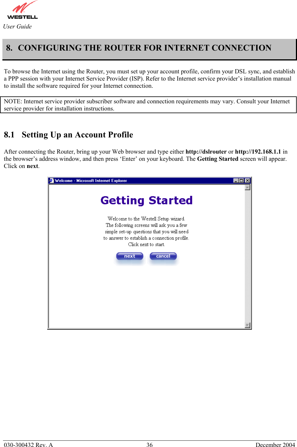       030-300432 Rev. A  36 December 2004  User Guide 8. CONFIGURING THE ROUTER FOR INTERNET CONNECTION   To browse the Internet using the Router, you must set up your account profile, confirm your DSL sync, and establish a PPP session with your Internet Service Provider (ISP). Refer to the Internet service provider’s installation manual to install the software required for your Internet connection.   NOTE: Internet service provider subscriber software and connection requirements may vary. Consult your Internet service provider for installation instructions.    8.1  Setting Up an Account Profile  After connecting the Router, bring up your Web browser and type either http://dslrouter or http://192.168.1.1 in the browser’s address window, and then press ‘Enter’ on your keyboard. The Getting Started screen will appear. Click on next.                   