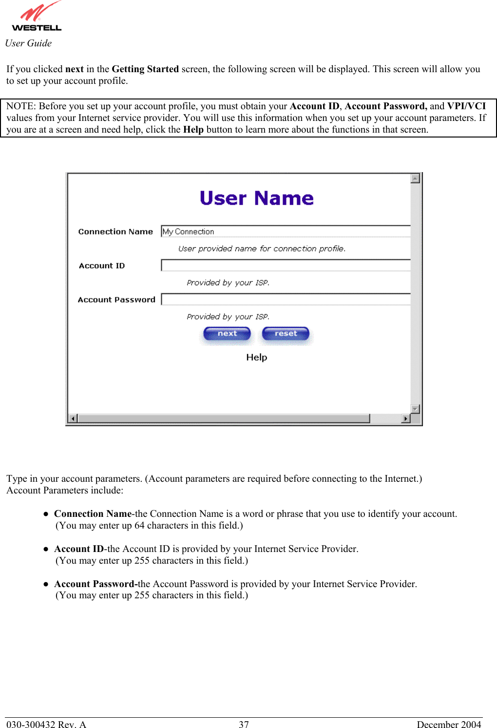       030-300432 Rev. A  37 December 2004  User Guide If you clicked next in the Getting Started screen, the following screen will be displayed. This screen will allow you to set up your account profile.  NOTE: Before you set up your account profile, you must obtain your Account ID, Account Password, and VPI/VCI values from your Internet service provider. You will use this information when you set up your account parameters. If you are at a screen and need help, click the Help button to learn more about the functions in that screen.         Type in your account parameters. (Account parameters are required before connecting to the Internet.)  Account Parameters include:  ●  Connection Name-the Connection Name is a word or phrase that you use to identify your account.       (You may enter up 64 characters in this field.)   ●  Account ID-the Account ID is provided by your Internet Service Provider.      (You may enter up 255 characters in this field.)  ●  Account Password-the Account Password is provided by your Internet Service Provider.      (You may enter up 255 characters in this field.)        