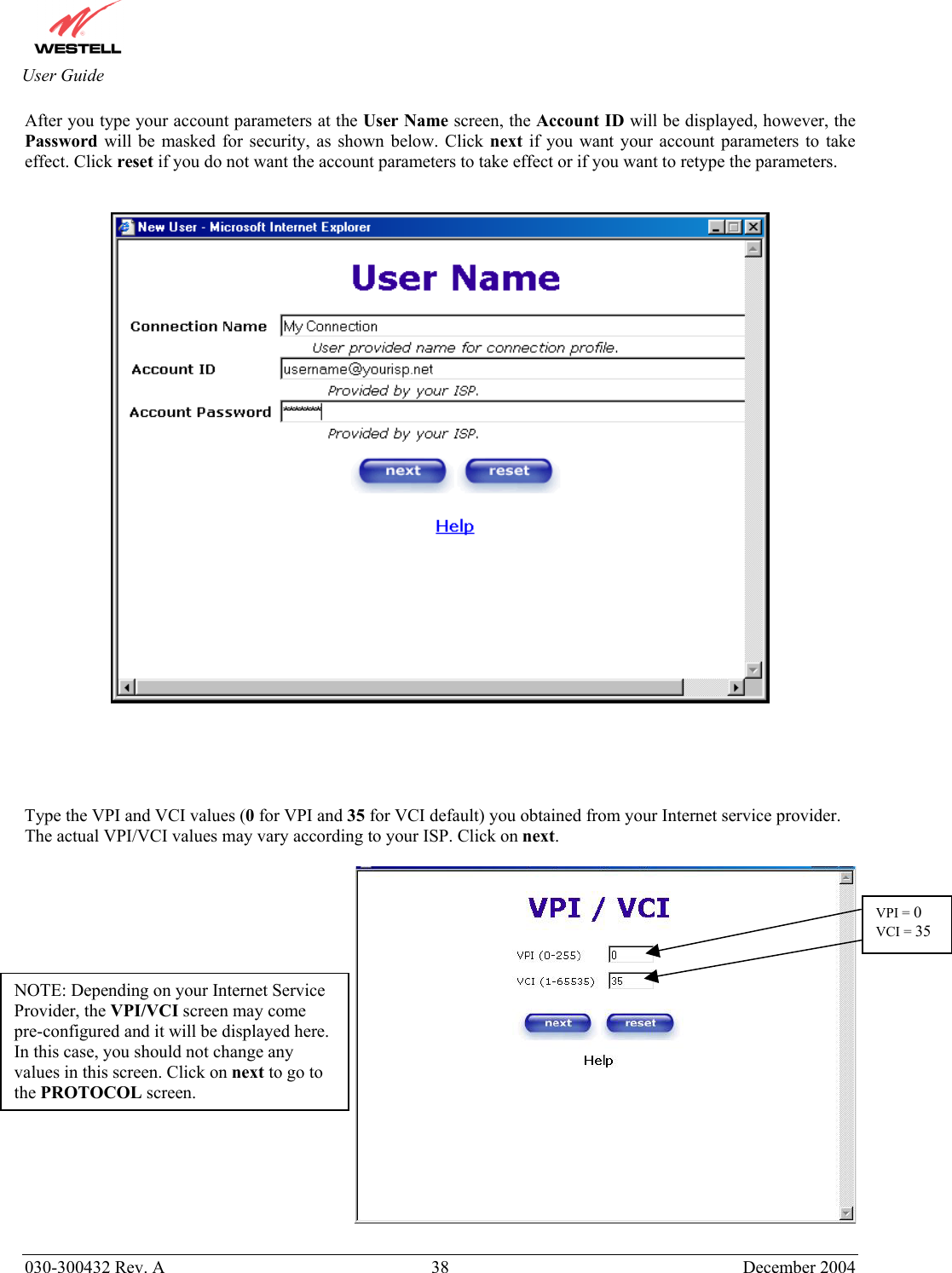       030-300432 Rev. A  38 December 2004  User Guide After you type your account parameters at the User Name screen, the Account ID will be displayed, however, the Password will be masked for security, as shown below. Click next if you want your account parameters to take effect. Click reset if you do not want the account parameters to take effect or if you want to retype the parameters.         Type the VPI and VCI values (0 for VPI and 35 for VCI default) you obtained from your Internet service provider. The actual VPI/VCI values may vary according to your ISP. Click on next.          NOTE: Depending on your Internet Service Provider, the VPI/VCI screen may come pre-configured and it will be displayed here. In this case, you should not change any values in this screen. Click on next to go to the PROTOCOL screen. VPI = 0 VCI = 35
