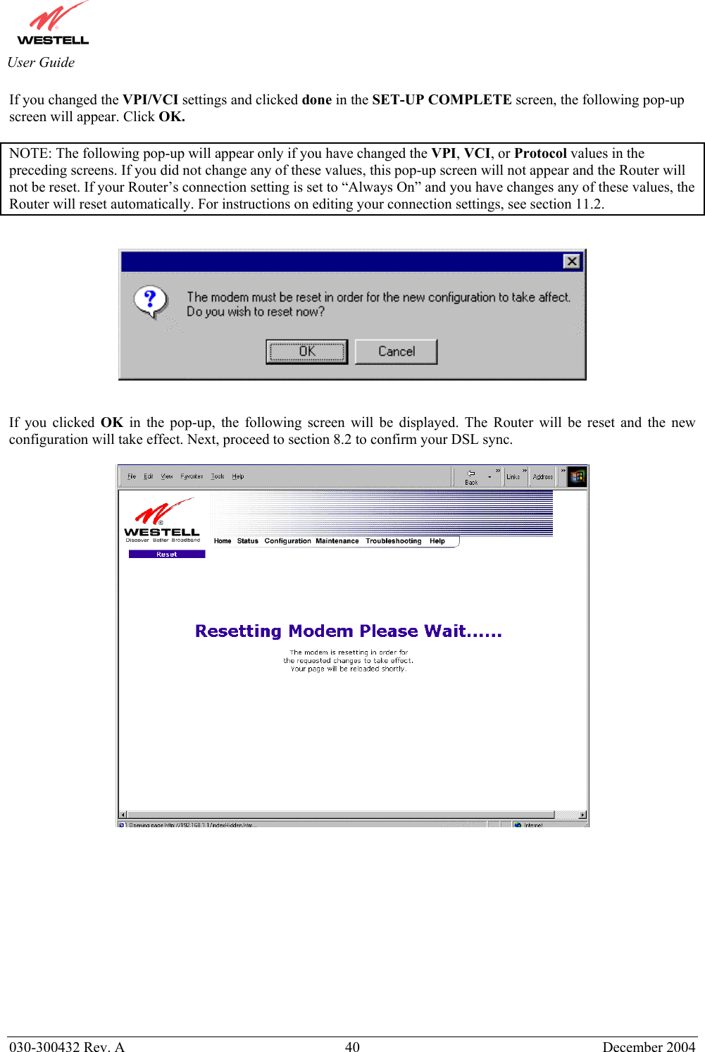       030-300432 Rev. A  40 December 2004  User Guide If you changed the VPI/VCI settings and clicked done in the SET-UP COMPLETE screen, the following pop-up screen will appear. Click OK.  NOTE: The following pop-up will appear only if you have changed the VPI, VCI, or Protocol values in the preceding screens. If you did not change any of these values, this pop-up screen will not appear and the Router will not be reset. If your Router’s connection setting is set to “Always On” and you have changes any of these values, the Router will reset automatically. For instructions on editing your connection settings, see section 11.2.      If you clicked OK in the pop-up, the following screen will be displayed. The Router will be reset and the new configuration will take effect. Next, proceed to section 8.2 to confirm your DSL sync.               