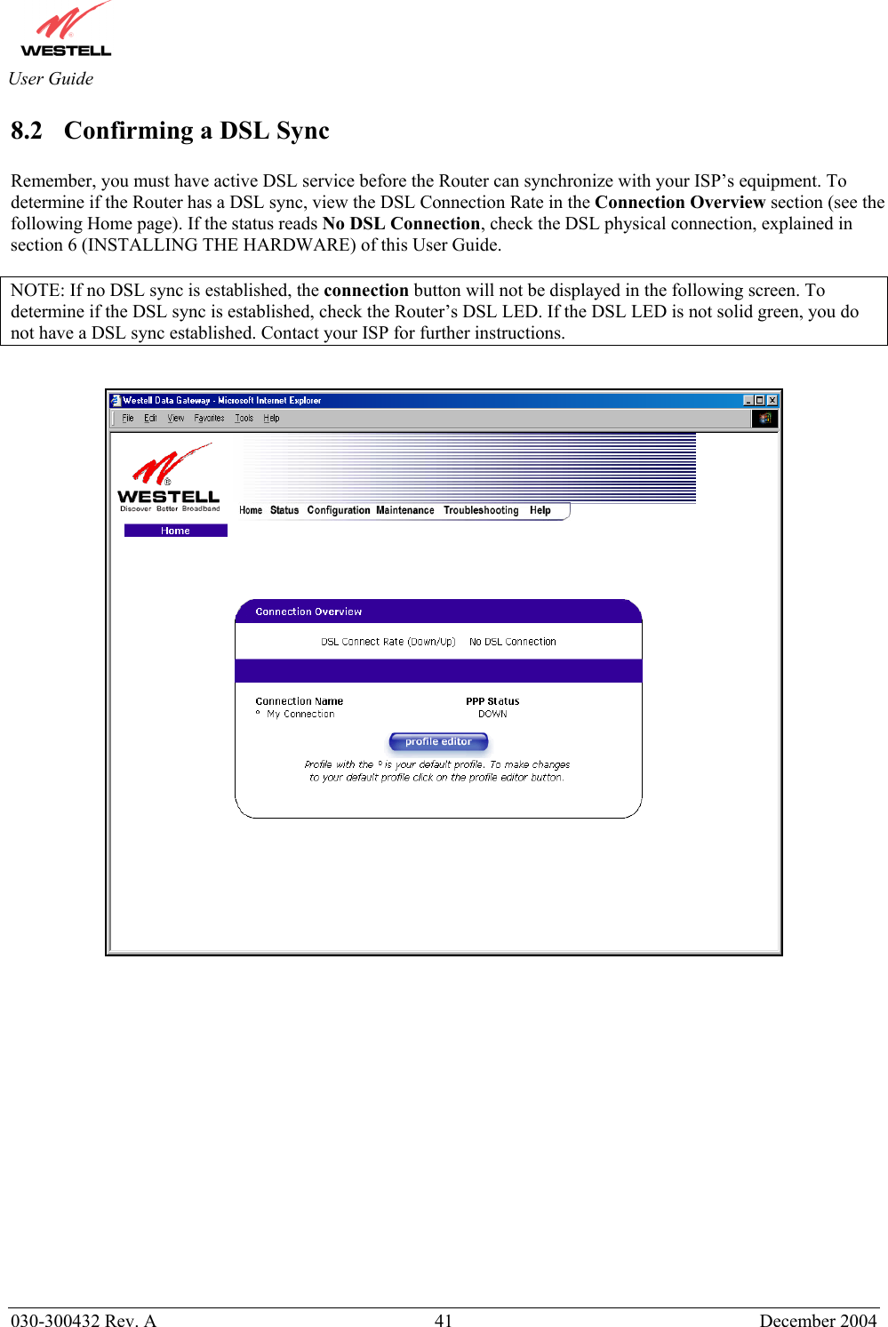       030-300432 Rev. A  41 December 2004  User Guide 8.2  Confirming a DSL Sync  Remember, you must have active DSL service before the Router can synchronize with your ISP’s equipment. To determine if the Router has a DSL sync, view the DSL Connection Rate in the Connection Overview section (see the following Home page). If the status reads No DSL Connection, check the DSL physical connection, explained in section 6 (INSTALLING THE HARDWARE) of this User Guide.  NOTE: If no DSL sync is established, the connection button will not be displayed in the following screen. To determine if the DSL sync is established, check the Router’s DSL LED. If the DSL LED is not solid green, you do not have a DSL sync established. Contact your ISP for further instructions.                    