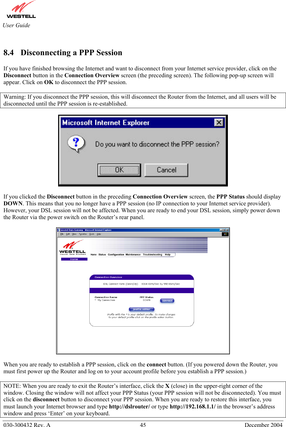       030-300432 Rev. A  45 December 2004  User Guide  8.4  Disconnecting a PPP Session  If you have finished browsing the Internet and want to disconnect from your Internet service provider, click on the Disconnect button in the Connection Overview screen (the preceding screen). The following pop-up screen will appear. Click on OK to disconnect the PPP session.  Warning: If you disconnect the PPP session, this will disconnect the Router from the Internet, and all users will be disconnected until the PPP session is re-established.    If you clicked the Disconnect button in the preceding Connection Overview screen, the PPP Status should display DOWN. This means that you no longer have a PPP session (no IP connection to your Internet service provider). However, your DSL session will not be affected. When you are ready to end your DSL session, simply power down the Router via the power switch on the Router’s rear panel.     When you are ready to establish a PPP session, click on the connect button. (If you powered down the Router, you must first power up the Router and log on to your account profile before you establish a PPP session.)  NOTE: When you are ready to exit the Router’s interface, click the X (close) in the upper-right corner of the window. Closing the window will not affect your PPP Status (your PPP session will not be disconnected). You must click on the disconnect button to disconnect your PPP session. When you are ready to restore this interface, you must launch your Internet browser and type http://dslrouter/ or type http://192.168.1.1/ in the browser’s address window and press ‘Enter’ on your keyboard. 