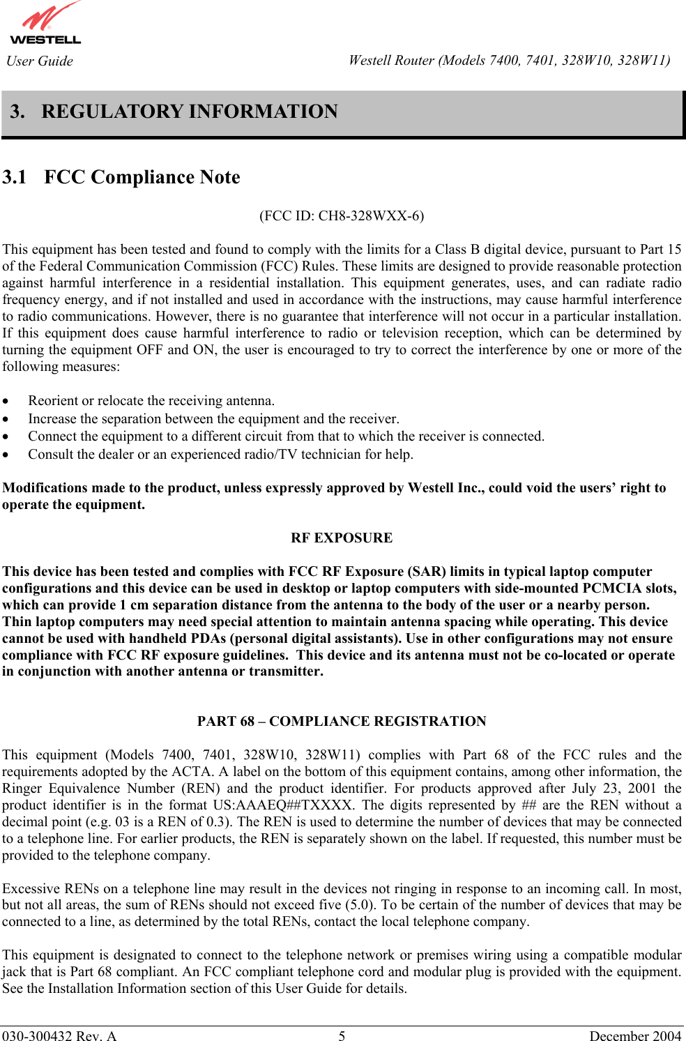        030-300432 Rev. A 5  December 2004    User Guide  Westell Router (Models 7400, 7401, 328W10, 328W11)3. REGULATORY INFORMATION  3.1  FCC Compliance Note  (FCC ID: CH8-328WXX-6)  This equipment has been tested and found to comply with the limits for a Class B digital device, pursuant to Part 15 of the Federal Communication Commission (FCC) Rules. These limits are designed to provide reasonable protection against harmful interference in a residential installation. This equipment generates, uses, and can radiate radio frequency energy, and if not installed and used in accordance with the instructions, may cause harmful interference to radio communications. However, there is no guarantee that interference will not occur in a particular installation. If this equipment does cause harmful interference to radio or television reception, which can be determined by turning the equipment OFF and ON, the user is encouraged to try to correct the interference by one or more of the following measures:  •  Reorient or relocate the receiving antenna. •  Increase the separation between the equipment and the receiver. •  Connect the equipment to a different circuit from that to which the receiver is connected. •  Consult the dealer or an experienced radio/TV technician for help.  Modifications made to the product, unless expressly approved by Westell Inc., could void the users’ right to operate the equipment.  RF EXPOSURE  This device has been tested and complies with FCC RF Exposure (SAR) limits in typical laptop computer configurations and this device can be used in desktop or laptop computers with side-mounted PCMCIA slots, which can provide 1 cm separation distance from the antenna to the body of the user or a nearby person.  Thin laptop computers may need special attention to maintain antenna spacing while operating. This device cannot be used with handheld PDAs (personal digital assistants). Use in other configurations may not ensure compliance with FCC RF exposure guidelines.  This device and its antenna must not be co-located or operate in conjunction with another antenna or transmitter.   PART 68 – COMPLIANCE REGISTRATION  This equipment (Models 7400, 7401, 328W10, 328W11) complies with Part 68 of the FCC rules and the requirements adopted by the ACTA. A label on the bottom of this equipment contains, among other information, the Ringer Equivalence Number (REN) and the product identifier. For products approved after July 23, 2001 the product identifier is in the format US:AAAEQ##TXXXX. The digits represented by ## are the REN without a decimal point (e.g. 03 is a REN of 0.3). The REN is used to determine the number of devices that may be connected to a telephone line. For earlier products, the REN is separately shown on the label. If requested, this number must be provided to the telephone company.  Excessive RENs on a telephone line may result in the devices not ringing in response to an incoming call. In most, but not all areas, the sum of RENs should not exceed five (5.0). To be certain of the number of devices that may be connected to a line, as determined by the total RENs, contact the local telephone company.  This equipment is designated to connect to the telephone network or premises wiring using a compatible modular jack that is Part 68 compliant. An FCC compliant telephone cord and modular plug is provided with the equipment. See the Installation Information section of this User Guide for details.   