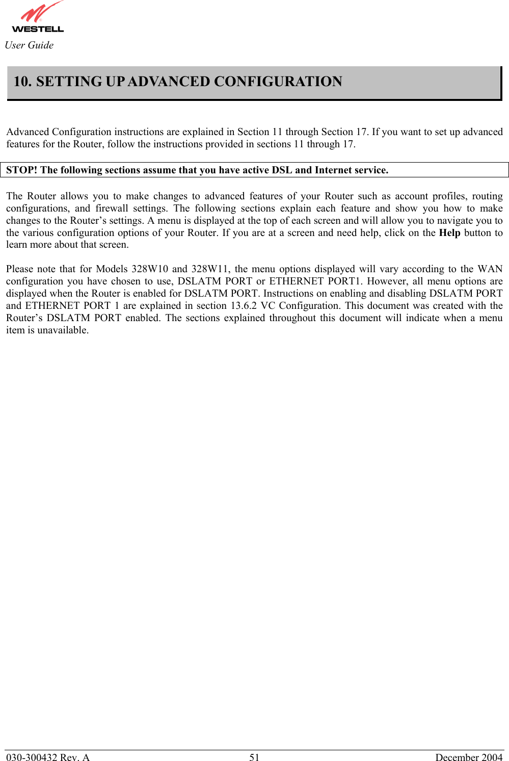       030-300432 Rev. A  51 December 2004  User Guide 10. SETTING UP ADVANCED CONFIGURATION    Advanced Configuration instructions are explained in Section 11 through Section 17. If you want to set up advanced features for the Router, follow the instructions provided in sections 11 through 17.  STOP! The following sections assume that you have active DSL and Internet service.  The Router allows you to make changes to advanced features of your Router such as account profiles, routing configurations, and firewall settings. The following sections explain each feature and show you how to make changes to the Router’s settings. A menu is displayed at the top of each screen and will allow you to navigate you to the various configuration options of your Router. If you are at a screen and need help, click on the Help button to learn more about that screen.   Please note that for Models 328W10 and 328W11, the menu options displayed will vary according to the WAN configuration you have chosen to use, DSLATM PORT or ETHERNET PORT1. However, all menu options are displayed when the Router is enabled for DSLATM PORT. Instructions on enabling and disabling DSLATM PORT and ETHERNET PORT 1 are explained in section 13.6.2 VC Configuration. This document was created with the Router’s DSLATM PORT enabled. The sections explained throughout this document will indicate when a menu item is unavailable.     
