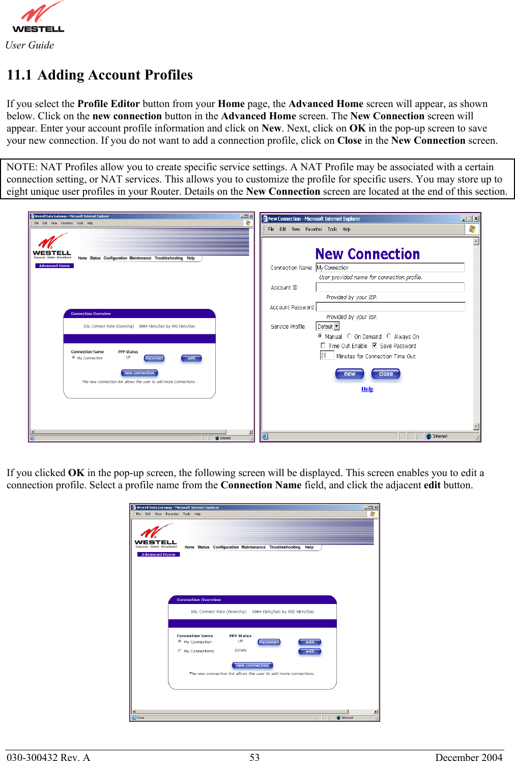       030-300432 Rev. A  53 December 2004  User Guide 11.1 Adding Account Profiles  If you select the Profile Editor button from your Home page, the Advanced Home screen will appear, as shown below. Click on the new connection button in the Advanced Home screen. The New Connection screen will appear. Enter your account profile information and click on New. Next, click on OK in the pop-up screen to save your new connection. If you do not want to add a connection profile, click on Close in the New Connection screen.   NOTE: NAT Profiles allow you to create specific service settings. A NAT Profile may be associated with a certain connection setting, or NAT services. This allows you to customize the profile for specific users. You may store up to eight unique user profiles in your Router. Details on the New Connection screen are located at the end of this section.        If you clicked OK in the pop-up screen, the following screen will be displayed. This screen enables you to edit a connection profile. Select a profile name from the Connection Name field, and click the adjacent edit button.     