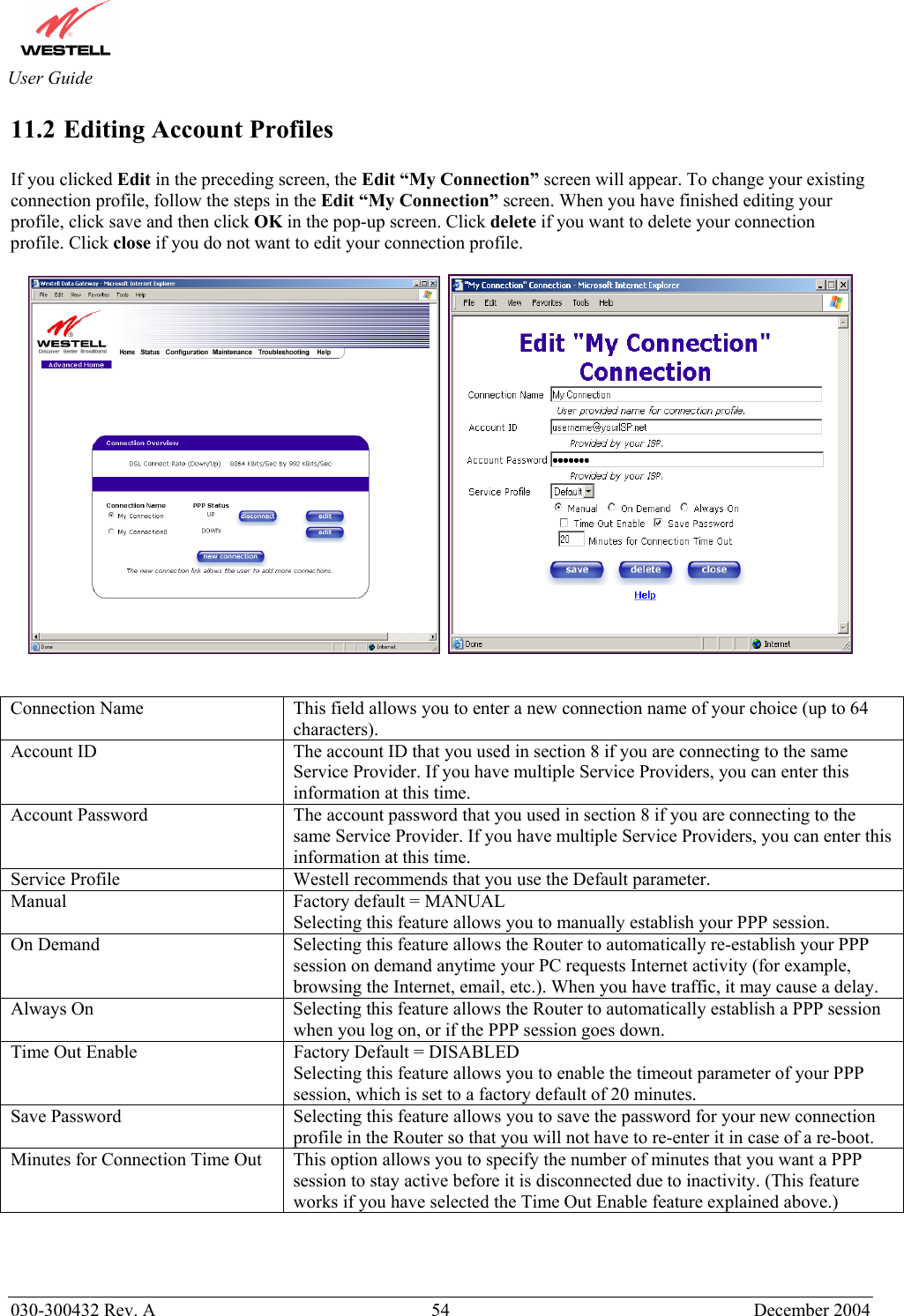      030-300432 Rev. A  54 December 2004  User Guide 11.2 Editing Account Profiles  If you clicked Edit in the preceding screen, the Edit “My Connection” screen will appear. To change your existing connection profile, follow the steps in the Edit “My Connection” screen. When you have finished editing your profile, click save and then click OK in the pop-up screen. Click delete if you want to delete your connection profile. Click close if you do not want to edit your connection profile.             Connection Name  This field allows you to enter a new connection name of your choice (up to 64 characters). Account ID  The account ID that you used in section 8 if you are connecting to the same Service Provider. If you have multiple Service Providers, you can enter this information at this time. Account Password  The account password that you used in section 8 if you are connecting to the same Service Provider. If you have multiple Service Providers, you can enter this information at this time. Service Profile  Westell recommends that you use the Default parameter. Manual  Factory default = MANUAL Selecting this feature allows you to manually establish your PPP session. On Demand  Selecting this feature allows the Router to automatically re-establish your PPP session on demand anytime your PC requests Internet activity (for example, browsing the Internet, email, etc.). When you have traffic, it may cause a delay. Always On  Selecting this feature allows the Router to automatically establish a PPP session when you log on, or if the PPP session goes down. Time Out Enable  Factory Default = DISABLED Selecting this feature allows you to enable the timeout parameter of your PPP session, which is set to a factory default of 20 minutes. Save Password  Selecting this feature allows you to save the password for your new connection profile in the Router so that you will not have to re-enter it in case of a re-boot. Minutes for Connection Time Out  This option allows you to specify the number of minutes that you want a PPP session to stay active before it is disconnected due to inactivity. (This feature works if you have selected the Time Out Enable feature explained above.)   