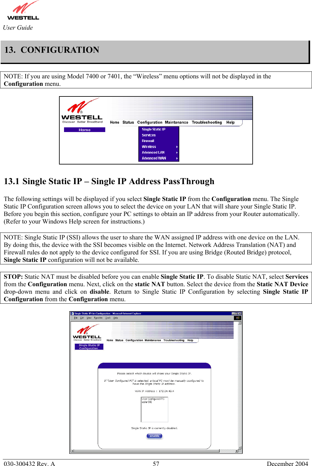       030-300432 Rev. A  57 December 2004  User Guide 13.  CONFIGURATION  NOTE: If you are using Model 7400 or 7401, the “Wireless” menu options will not be displayed in the Configuration menu.    13.1 Single Static IP – Single IP Address PassThrough  The following settings will be displayed if you select Single Static IP from the Configuration menu. The Single Static IP Configuration screen allows you to select the device on your LAN that will share your Single Static IP. Before you begin this section, configure your PC settings to obtain an IP address from your Router automatically. (Refer to your Windows Help screen for instructions.)  NOTE: Single Static IP (SSI) allows the user to share the WAN assigned IP address with one device on the LAN. By doing this, the device with the SSI becomes visible on the Internet. Network Address Translation (NAT) and Firewall rules do not apply to the device configured for SSI. If you are using Bridge (Routed Bridge) protocol, Single Static IP configuration will not be available.  STOP: Static NAT must be disabled before you can enable Single Static IP. To disable Static NAT, select Services from the Configuration menu. Next, click on the static NAT button. Select the device from the Static NAT Device drop-down menu and click on disable. Return to Single Static IP Configuration by selecting Single Static IP Configuration from the Configuration menu.   