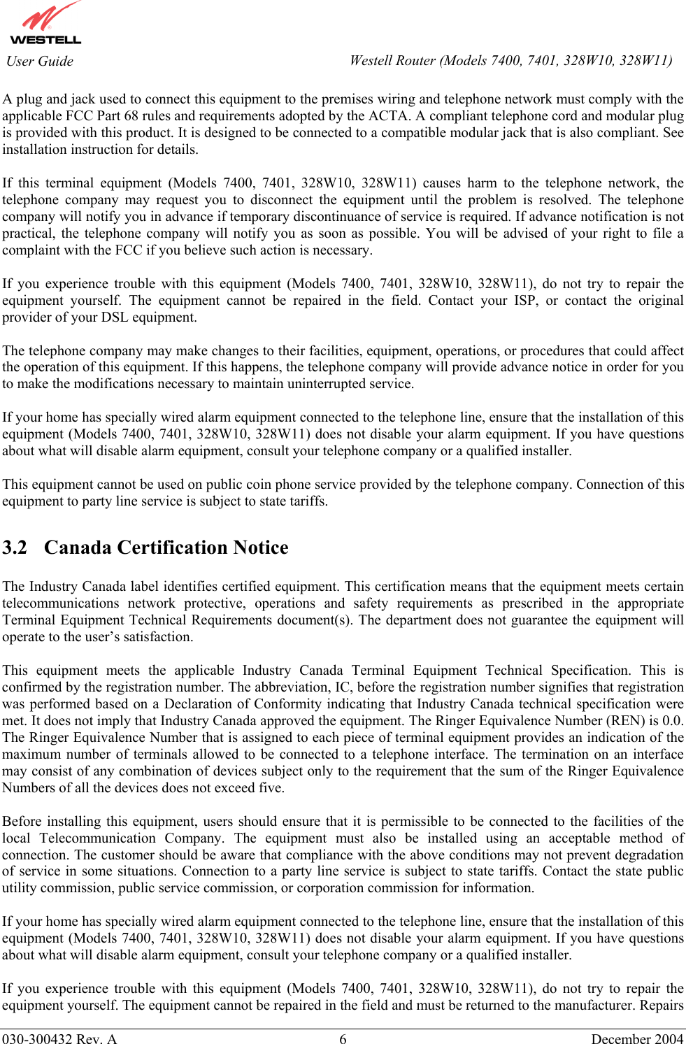        030-300432 Rev. A 6  December 2004    User Guide  Westell Router (Models 7400, 7401, 328W10, 328W11)A plug and jack used to connect this equipment to the premises wiring and telephone network must comply with the applicable FCC Part 68 rules and requirements adopted by the ACTA. A compliant telephone cord and modular plug is provided with this product. It is designed to be connected to a compatible modular jack that is also compliant. See installation instruction for details.  If this terminal equipment (Models 7400, 7401, 328W10, 328W11) causes harm to the telephone network, the telephone company may request you to disconnect the equipment until the problem is resolved. The telephone company will notify you in advance if temporary discontinuance of service is required. If advance notification is not practical, the telephone company will notify you as soon as possible. You will be advised of your right to file a complaint with the FCC if you believe such action is necessary.  If you experience trouble with this equipment (Models 7400, 7401, 328W10, 328W11), do not try to repair the equipment yourself. The equipment cannot be repaired in the field. Contact your ISP, or contact the original provider of your DSL equipment.   The telephone company may make changes to their facilities, equipment, operations, or procedures that could affect the operation of this equipment. If this happens, the telephone company will provide advance notice in order for you to make the modifications necessary to maintain uninterrupted service.  If your home has specially wired alarm equipment connected to the telephone line, ensure that the installation of this equipment (Models 7400, 7401, 328W10, 328W11) does not disable your alarm equipment. If you have questions about what will disable alarm equipment, consult your telephone company or a qualified installer.  This equipment cannot be used on public coin phone service provided by the telephone company. Connection of this equipment to party line service is subject to state tariffs.  3.2  Canada Certification Notice  The Industry Canada label identifies certified equipment. This certification means that the equipment meets certain telecommunications network protective, operations and safety requirements as prescribed in the appropriate Terminal Equipment Technical Requirements document(s). The department does not guarantee the equipment will operate to the user’s satisfaction.  This equipment meets the applicable Industry Canada Terminal Equipment Technical Specification. This is confirmed by the registration number. The abbreviation, IC, before the registration number signifies that registration was performed based on a Declaration of Conformity indicating that Industry Canada technical specification were met. It does not imply that Industry Canada approved the equipment. The Ringer Equivalence Number (REN) is 0.0. The Ringer Equivalence Number that is assigned to each piece of terminal equipment provides an indication of the maximum number of terminals allowed to be connected to a telephone interface. The termination on an interface may consist of any combination of devices subject only to the requirement that the sum of the Ringer Equivalence Numbers of all the devices does not exceed five.  Before installing this equipment, users should ensure that it is permissible to be connected to the facilities of the local Telecommunication Company. The equipment must also be installed using an acceptable method of connection. The customer should be aware that compliance with the above conditions may not prevent degradation of service in some situations. Connection to a party line service is subject to state tariffs. Contact the state public utility commission, public service commission, or corporation commission for information.  If your home has specially wired alarm equipment connected to the telephone line, ensure that the installation of this equipment (Models 7400, 7401, 328W10, 328W11) does not disable your alarm equipment. If you have questions about what will disable alarm equipment, consult your telephone company or a qualified installer.  If you experience trouble with this equipment (Models 7400, 7401, 328W10, 328W11), do not try to repair the equipment yourself. The equipment cannot be repaired in the field and must be returned to the manufacturer. Repairs 