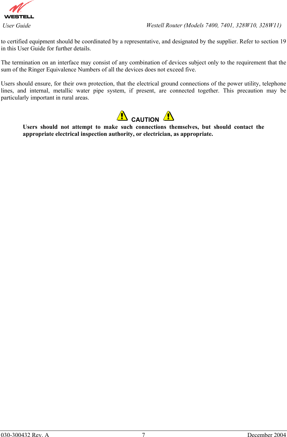        030-300432 Rev. A 7  December 2004    User Guide  Westell Router (Models 7400, 7401, 328W10, 328W11)to certified equipment should be coordinated by a representative, and designated by the supplier. Refer to section 19 in this User Guide for further details.   The termination on an interface may consist of any combination of devices subject only to the requirement that the sum of the Ringer Equivalence Numbers of all the devices does not exceed five.  Users should ensure, for their own protection, that the electrical ground connections of the power utility, telephone lines, and internal, metallic water pipe system, if present, are connected together. This precaution may be particularly important in rural areas.      CAUTION  Users should not attempt to make such connections themselves, but should contact the appropriate electrical inspection authority, or electrician, as appropriate.  