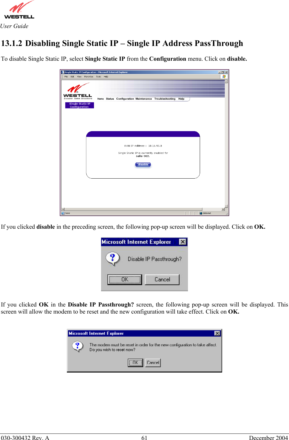       030-300432 Rev. A  61 December 2004  User Guide 13.1.2  Disabling Single Static IP – Single IP Address PassThrough  To disable Single Static IP, select Single Static IP from the Configuration menu. Click on disable.    If you clicked disable in the preceding screen, the following pop-up screen will be displayed. Click on OK.    If you clicked OK  in the Disable IP Passthrough? screen, the following pop-up screen will be displayed. This screen will allow the modem to be reset and the new configuration will take effect. Click on OK.            