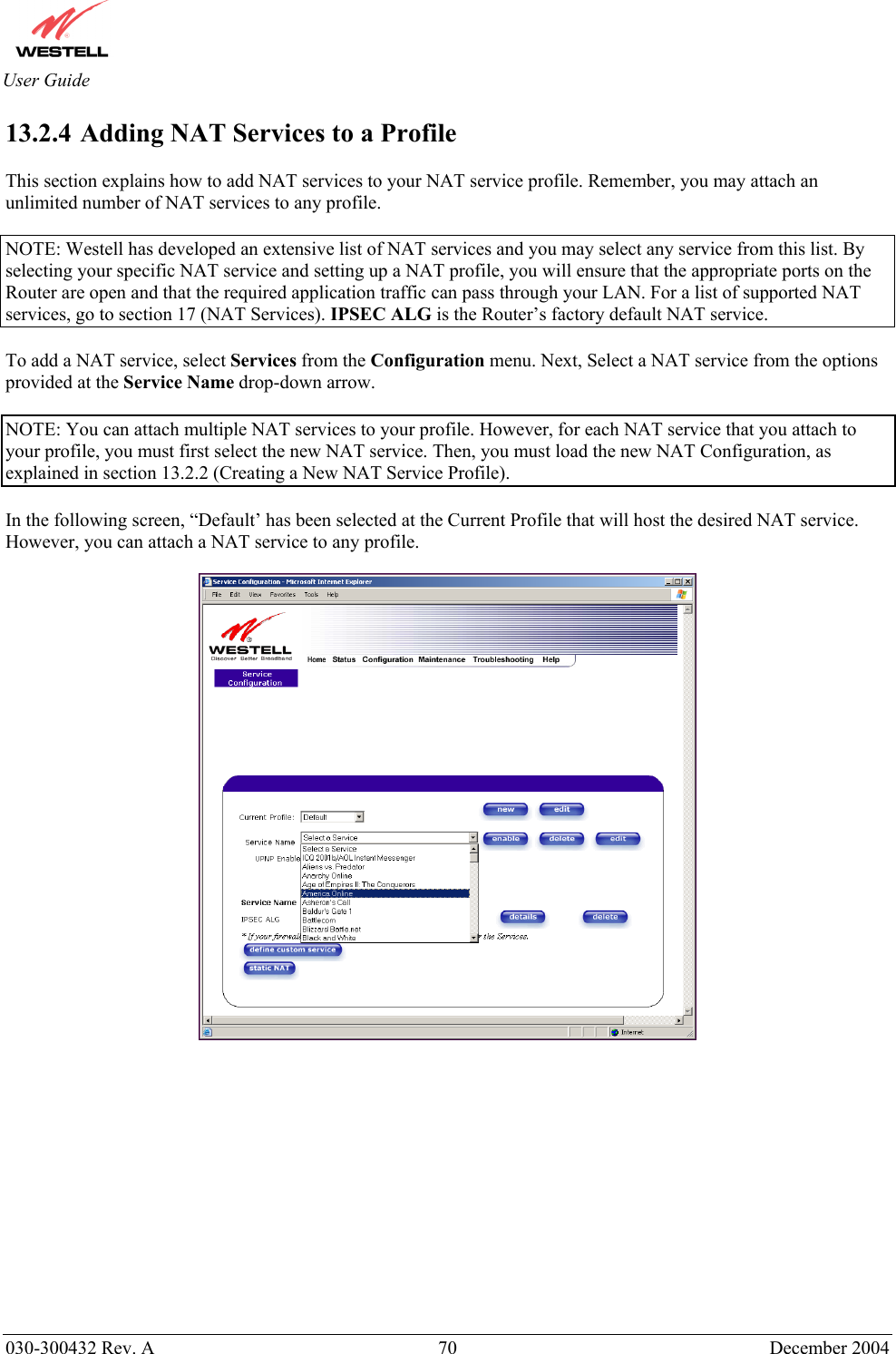       030-300432 Rev. A  70 December 2004  User Guide 13.2.4  Adding NAT Services to a Profile  This section explains how to add NAT services to your NAT service profile. Remember, you may attach an unlimited number of NAT services to any profile.   NOTE: Westell has developed an extensive list of NAT services and you may select any service from this list. By selecting your specific NAT service and setting up a NAT profile, you will ensure that the appropriate ports on the Router are open and that the required application traffic can pass through your LAN. For a list of supported NAT services, go to section 17 (NAT Services). IPSEC ALG is the Router’s factory default NAT service.  To add a NAT service, select Services from the Configuration menu. Next, Select a NAT service from the options provided at the Service Name drop-down arrow.  NOTE: You can attach multiple NAT services to your profile. However, for each NAT service that you attach to your profile, you must first select the new NAT service. Then, you must load the new NAT Configuration, as explained in section 13.2.2 (Creating a New NAT Service Profile).  In the following screen, “Default’ has been selected at the Current Profile that will host the desired NAT service. However, you can attach a NAT service to any profile.     