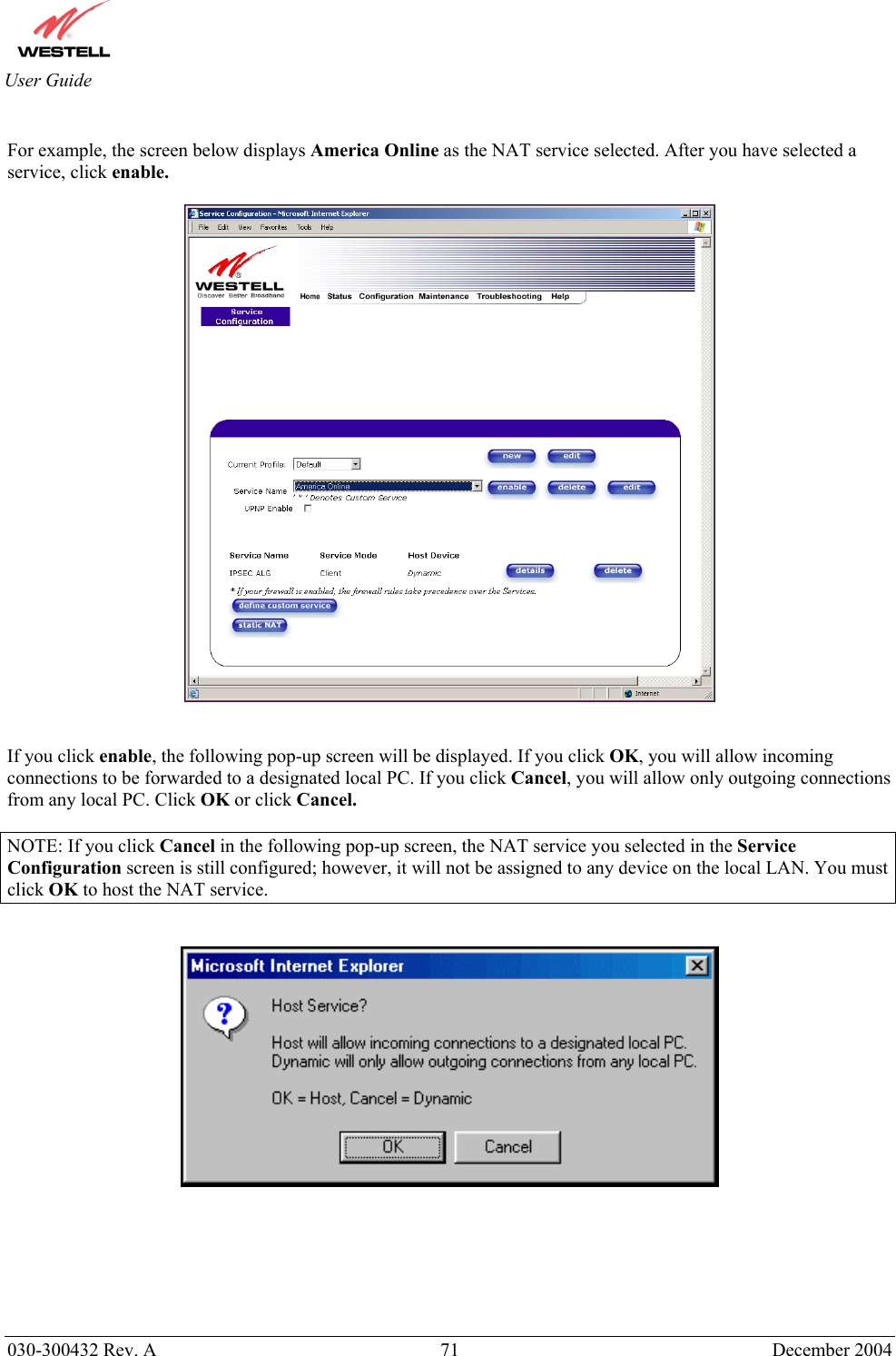       030-300432 Rev. A  71 December 2004  User Guide  For example, the screen below displays America Online as the NAT service selected. After you have selected a service, click enable.     If you click enable, the following pop-up screen will be displayed. If you click OK, you will allow incoming connections to be forwarded to a designated local PC. If you click Cancel, you will allow only outgoing connections from any local PC. Click OK or click Cancel.         NOTE: If you click Cancel in the following pop-up screen, the NAT service you selected in the Service Configuration screen is still configured; however, it will not be assigned to any device on the local LAN. You must click OK to host the NAT service.                 