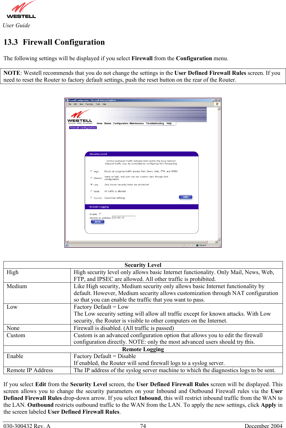       030-300432 Rev. A  74 December 2004  User Guide 13.3  Firewall Configuration  The following settings will be displayed if you select Firewall from the Configuration menu.  NOTE: Westell recommends that you do not change the settings in the User Defined Firewall Rules screen. If you need to reset the Router to factory default settings, push the reset button on the rear of the Router.      Security Level High  High security level only allows basic Internet functionality. Only Mail, News, Web, FTP, and IPSEC are allowed. All other traffic is prohibited. Medium  Like High security, Medium security only allows basic Internet functionality by default. However, Medium security allows customization through NAT configuration so that you can enable the traffic that you want to pass. Low  Factory Default = Low The Low security setting will allow all traffic except for known attacks. With Low security, the Router is visible to other computers on the Internet. None  Firewall is disabled. (All traffic is passed)  Custom  Custom is an advanced configuration option that allows you to edit the firewall configuration directly. NOTE: only the most advanced users should try this. Remote Logging Enable  Factory Default = Disable If enabled, the Router will send firewall logs to a syslog server. Remote IP Address  The IP address of the syslog server machine to which the diagnostics logs to be sent.  If you select Edit from the Security Level screen, the User Defined Firewall Rules screen will be displayed. This screen allows you to change the security parameters on your Inbound and Outbound Firewall rules via the User Defined Firewall Rules drop-down arrow. If you select Inbound, this will restrict inbound traffic from the WAN to the LAN. Outbound restricts outbound traffic to the WAN from the LAN. To apply the new settings, click Apply in the screen labeled User Defined Firewall Rules. 