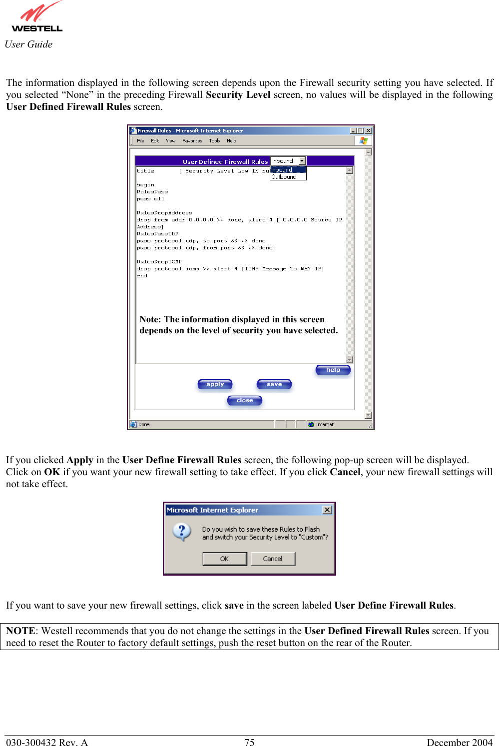       030-300432 Rev. A  75 December 2004  User Guide  The information displayed in the following screen depends upon the Firewall security setting you have selected. If you selected “None” in the preceding Firewall Security Level screen, no values will be displayed in the following User Defined Firewall Rules screen.      If you clicked Apply in the User Define Firewall Rules screen, the following pop-up screen will be displayed. Click on OK if you want your new firewall setting to take effect. If you click Cancel, your new firewall settings will not take effect.     If you want to save your new firewall settings, click save in the screen labeled User Define Firewall Rules.   NOTE: Westell recommends that you do not change the settings in the User Defined Firewall Rules screen. If you need to reset the Router to factory default settings, push the reset button on the rear of the Router.  Note: The information displayed in this screen depends on the level of security you have selected. 