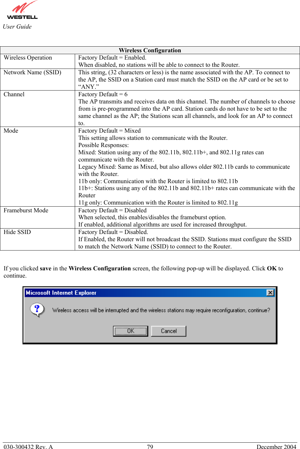       030-300432 Rev. A  79 December 2004  User Guide  Wireless Configuration Wireless Operation  Factory Default = Enabled. When disabled, no stations will be able to connect to the Router. Network Name (SSID)  This string, (32 characters or less) is the name associated with the AP. To connect to the AP, the SSID on a Station card must match the SSID on the AP card or be set to “ANY.” Channel  Factory Default = 6 The AP transmits and receives data on this channel. The number of channels to choose from is pre-programmed into the AP card. Station cards do not have to be set to the same channel as the AP; the Stations scan all channels, and look for an AP to connect to. Mode  Factory Default = Mixed This setting allows station to communicate with the Router. Possible Responses: Mixed: Station using any of the 802.11b, 802.11b+, and 802.11g rates can communicate with the Router. Legacy Mixed: Same as Mixed, but also allows older 802.11b cards to communicate with the Router. 11b only: Communication with the Router is limited to 802.11b 11b+: Stations using any of the 802.11b and 802.11b+ rates can communicate with the Router 11g only: Communication with the Router is limited to 802.11g Frameburst Mode  Factory Default = Disabled When selected, this enables/disables the frameburst option.  If enabled, additional algorithms are used for increased throughput. Hide SSID  Factory Default = Disabled. If Enabled, the Router will not broadcast the SSID. Stations must configure the SSID to match the Network Name (SSID) to connect to the Router.   If you clicked save in the Wireless Configuration screen, the following pop-up will be displayed. Click OK to continue.                