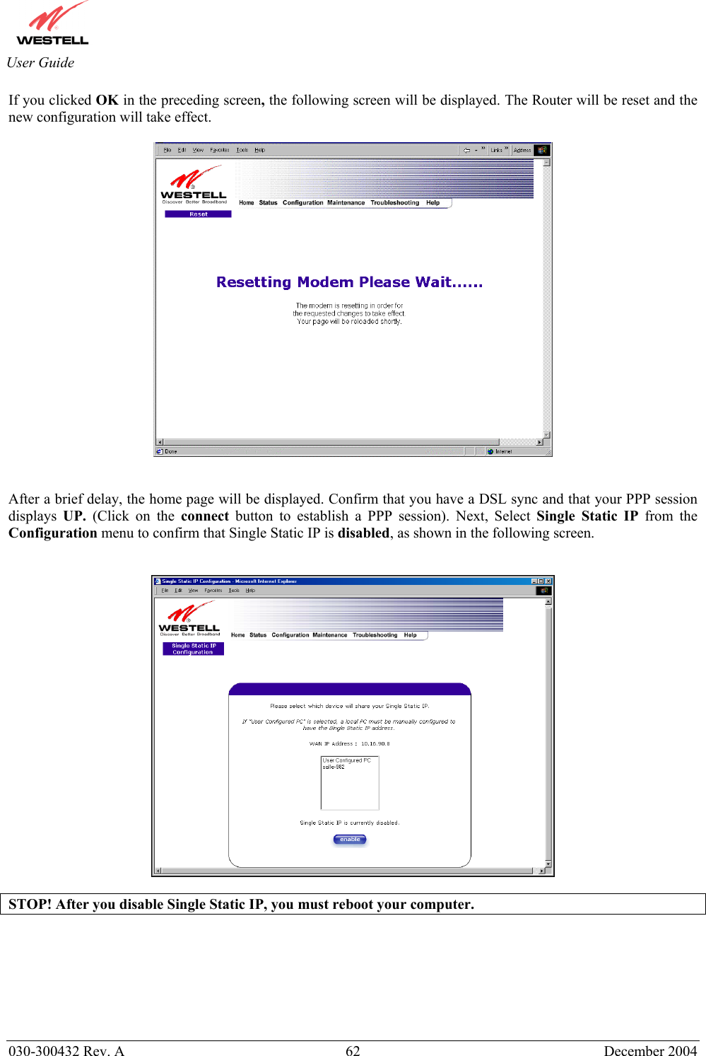       030-300432 Rev. A  62 December 2004  User Guide If you clicked OK in the preceding screen, the following screen will be displayed. The Router will be reset and the new configuration will take effect.      After a brief delay, the home page will be displayed. Confirm that you have a DSL sync and that your PPP session displays  UP.  (Click on the connect button to establish a PPP session). Next, Select Single Static IP from the Configuration menu to confirm that Single Static IP is disabled, as shown in the following screen.     STOP! After you disable Single Static IP, you must reboot your computer.        