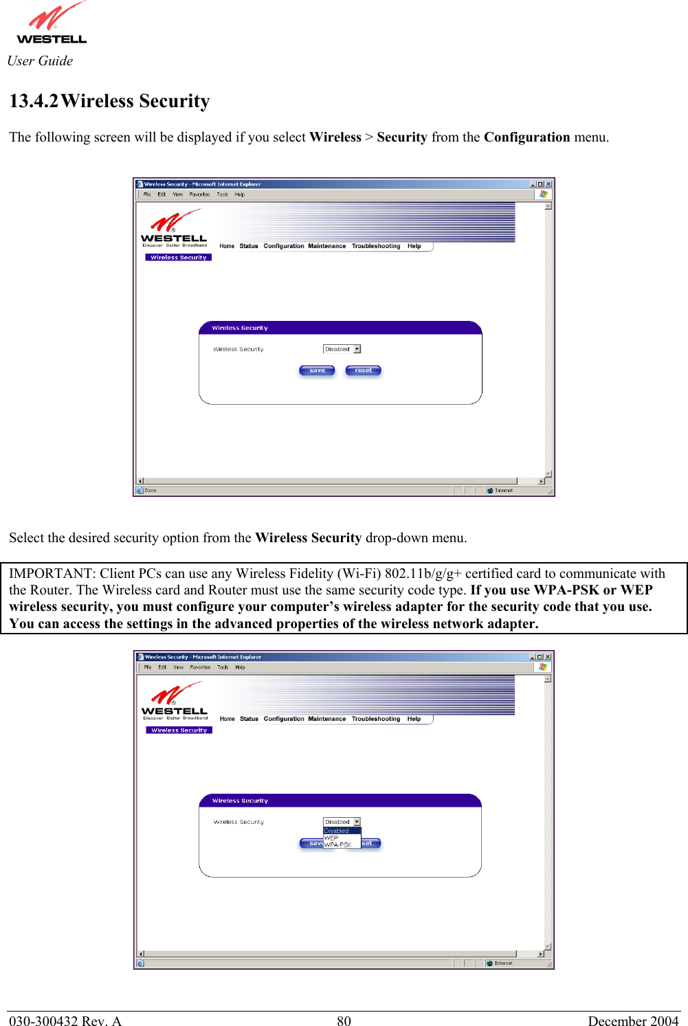       030-300432 Rev. A  80 December 2004  User Guide 13.4.2 Wireless  Security  The following screen will be displayed if you select Wireless &gt; Security from the Configuration menu.       Select the desired security option from the Wireless Security drop-down menu.  IMPORTANT: Client PCs can use any Wireless Fidelity (Wi-Fi) 802.11b/g/g+ certified card to communicate with the Router. The Wireless card and Router must use the same security code type. If you use WPA-PSK or WEP wireless security, you must configure your computer’s wireless adapter for the security code that you use. You can access the settings in the advanced properties of the wireless network adapter.     