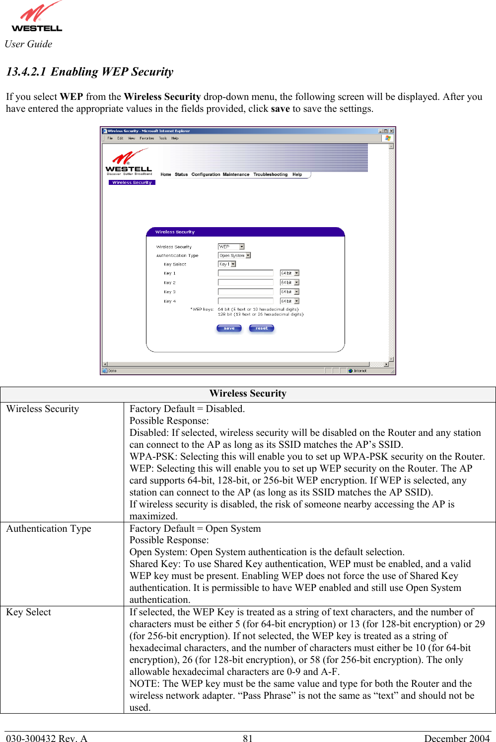       030-300432 Rev. A  81 December 2004  User Guide 13.4.2.1 Enabling WEP Security  If you select WEP from the Wireless Security drop-down menu, the following screen will be displayed. After you have entered the appropriate values in the fields provided, click save to save the settings.    Wireless Security Wireless Security  Factory Default = Disabled. Possible Response: Disabled: If selected, wireless security will be disabled on the Router and any station can connect to the AP as long as its SSID matches the AP’s SSID. WPA-PSK: Selecting this will enable you to set up WPA-PSK security on the Router. WEP: Selecting this will enable you to set up WEP security on the Router. The AP card supports 64-bit, 128-bit, or 256-bit WEP encryption. If WEP is selected, any station can connect to the AP (as long as its SSID matches the AP SSID). If wireless security is disabled, the risk of someone nearby accessing the AP is maximized. Authentication Type  Factory Default = Open System Possible Response: Open System: Open System authentication is the default selection. Shared Key: To use Shared Key authentication, WEP must be enabled, and a valid WEP key must be present. Enabling WEP does not force the use of Shared Key authentication. It is permissible to have WEP enabled and still use Open System authentication. Key Select  If selected, the WEP Key is treated as a string of text characters, and the number of characters must be either 5 (for 64-bit encryption) or 13 (for 128-bit encryption) or 29 (for 256-bit encryption). If not selected, the WEP key is treated as a string of hexadecimal characters, and the number of characters must either be 10 (for 64-bit encryption), 26 (for 128-bit encryption), or 58 (for 256-bit encryption). The only allowable hexadecimal characters are 0-9 and A-F.  NOTE: The WEP key must be the same value and type for both the Router and the wireless network adapter. “Pass Phrase” is not the same as “text” and should not be used.  