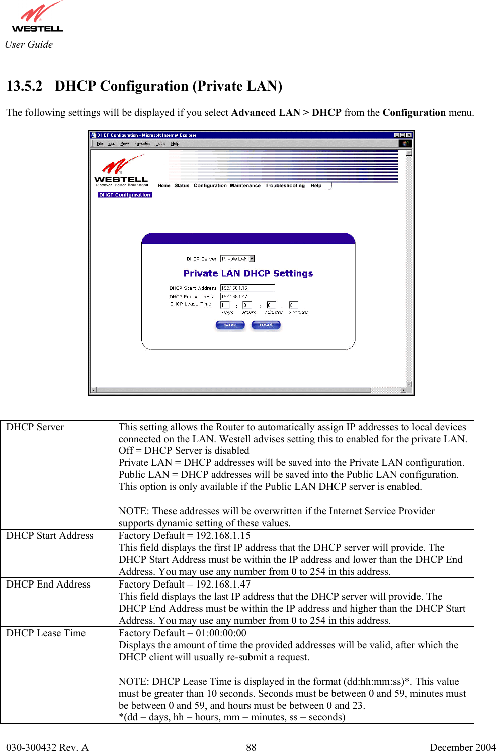       030-300432 Rev. A  88 December 2004  User Guide  13.5.2    DHCP Configuration (Private LAN)  The following settings will be displayed if you select Advanced LAN &gt; DHCP from the Configuration menu.     DHCP Server  This setting allows the Router to automatically assign IP addresses to local devices connected on the LAN. Westell advises setting this to enabled for the private LAN. Off = DHCP Server is disabled Private LAN = DHCP addresses will be saved into the Private LAN configuration. Public LAN = DHCP addresses will be saved into the Public LAN configuration. This option is only available if the Public LAN DHCP server is enabled.   NOTE: These addresses will be overwritten if the Internet Service Provider supports dynamic setting of these values. DHCP Start Address  Factory Default = 192.168.1.15 This field displays the first IP address that the DHCP server will provide. The DHCP Start Address must be within the IP address and lower than the DHCP End Address. You may use any number from 0 to 254 in this address. DHCP End Address  Factory Default = 192.168.1.47 This field displays the last IP address that the DHCP server will provide. The DHCP End Address must be within the IP address and higher than the DHCP Start Address. You may use any number from 0 to 254 in this address. DHCP Lease Time  Factory Default = 01:00:00:00  Displays the amount of time the provided addresses will be valid, after which the DHCP client will usually re-submit a request.  NOTE: DHCP Lease Time is displayed in the format (dd:hh:mm:ss)*. This value must be greater than 10 seconds. Seconds must be between 0 and 59, minutes must be between 0 and 59, and hours must be between 0 and 23. *(dd = days, hh = hours, mm = minutes, ss = seconds)      