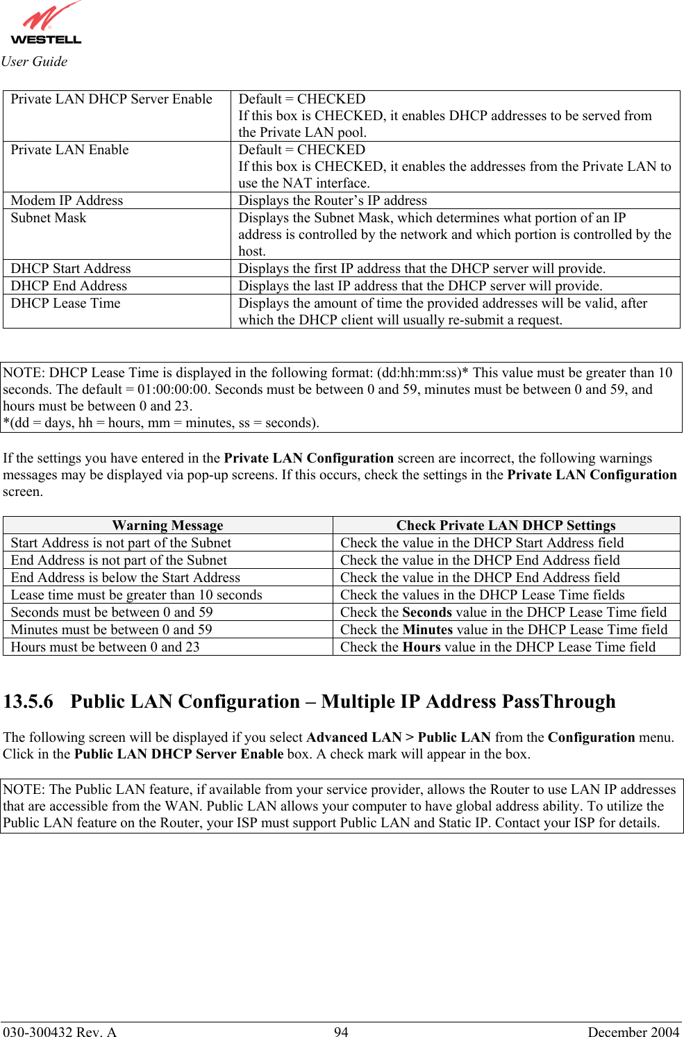       030-300432 Rev. A  94 December 2004  User Guide Private LAN DHCP Server Enable  Default = CHECKED If this box is CHECKED, it enables DHCP addresses to be served from the Private LAN pool. Private LAN Enable  Default = CHECKED If this box is CHECKED, it enables the addresses from the Private LAN to use the NAT interface. Modem IP Address  Displays the Router’s IP address Subnet Mask  Displays the Subnet Mask, which determines what portion of an IP address is controlled by the network and which portion is controlled by the host. DHCP Start Address  Displays the first IP address that the DHCP server will provide. DHCP End Address  Displays the last IP address that the DHCP server will provide. DHCP Lease Time  Displays the amount of time the provided addresses will be valid, after which the DHCP client will usually re-submit a request.   NOTE: DHCP Lease Time is displayed in the following format: (dd:hh:mm:ss)* This value must be greater than 10 seconds. The default = 01:00:00:00. Seconds must be between 0 and 59, minutes must be between 0 and 59, and hours must be between 0 and 23. *(dd = days, hh = hours, mm = minutes, ss = seconds).    If the settings you have entered in the Private LAN Configuration screen are incorrect, the following warnings messages may be displayed via pop-up screens. If this occurs, check the settings in the Private LAN Configuration screen.  Warning Message  Check Private LAN DHCP Settings Start Address is not part of the Subnet  Check the value in the DHCP Start Address field End Address is not part of the Subnet  Check the value in the DHCP End Address field End Address is below the Start Address  Check the value in the DHCP End Address field Lease time must be greater than 10 seconds  Check the values in the DHCP Lease Time fields Seconds must be between 0 and 59  Check the Seconds value in the DHCP Lease Time field Minutes must be between 0 and 59  Check the Minutes value in the DHCP Lease Time field Hours must be between 0 and 23  Check the Hours value in the DHCP Lease Time field   13.5.6    Public LAN Configuration – Multiple IP Address PassThrough  The following screen will be displayed if you select Advanced LAN &gt; Public LAN from the Configuration menu. Click in the Public LAN DHCP Server Enable box. A check mark will appear in the box.  NOTE: The Public LAN feature, if available from your service provider, allows the Router to use LAN IP addresses that are accessible from the WAN. Public LAN allows your computer to have global address ability. To utilize the Public LAN feature on the Router, your ISP must support Public LAN and Static IP. Contact your ISP for details.  