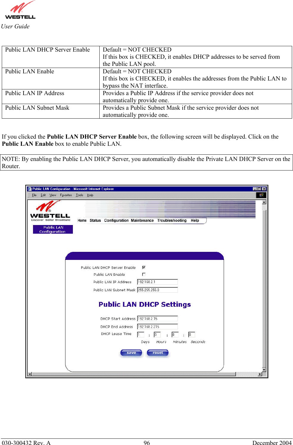       030-300432 Rev. A  96 December 2004  User Guide  Public LAN DHCP Server Enable  Default = NOT CHECKED If this box is CHECKED, it enables DHCP addresses to be served from the Public LAN pool. Public LAN Enable  Default = NOT CHECKED If this box is CHECKED, it enables the addresses from the Public LAN to bypass the NAT interface. Public LAN IP Address  Provides a Public IP Address if the service provider does not automatically provide one. Public LAN Subnet Mask  Provides a Public Subnet Mask if the service provider does not automatically provide one.   If you clicked the Public LAN DHCP Server Enable box, the following screen will be displayed. Click on the Public LAN Enable box to enable Public LAN.  NOTE: By enabling the Public LAN DHCP Server, you automatically disable the Private LAN DHCP Server on the Router.            