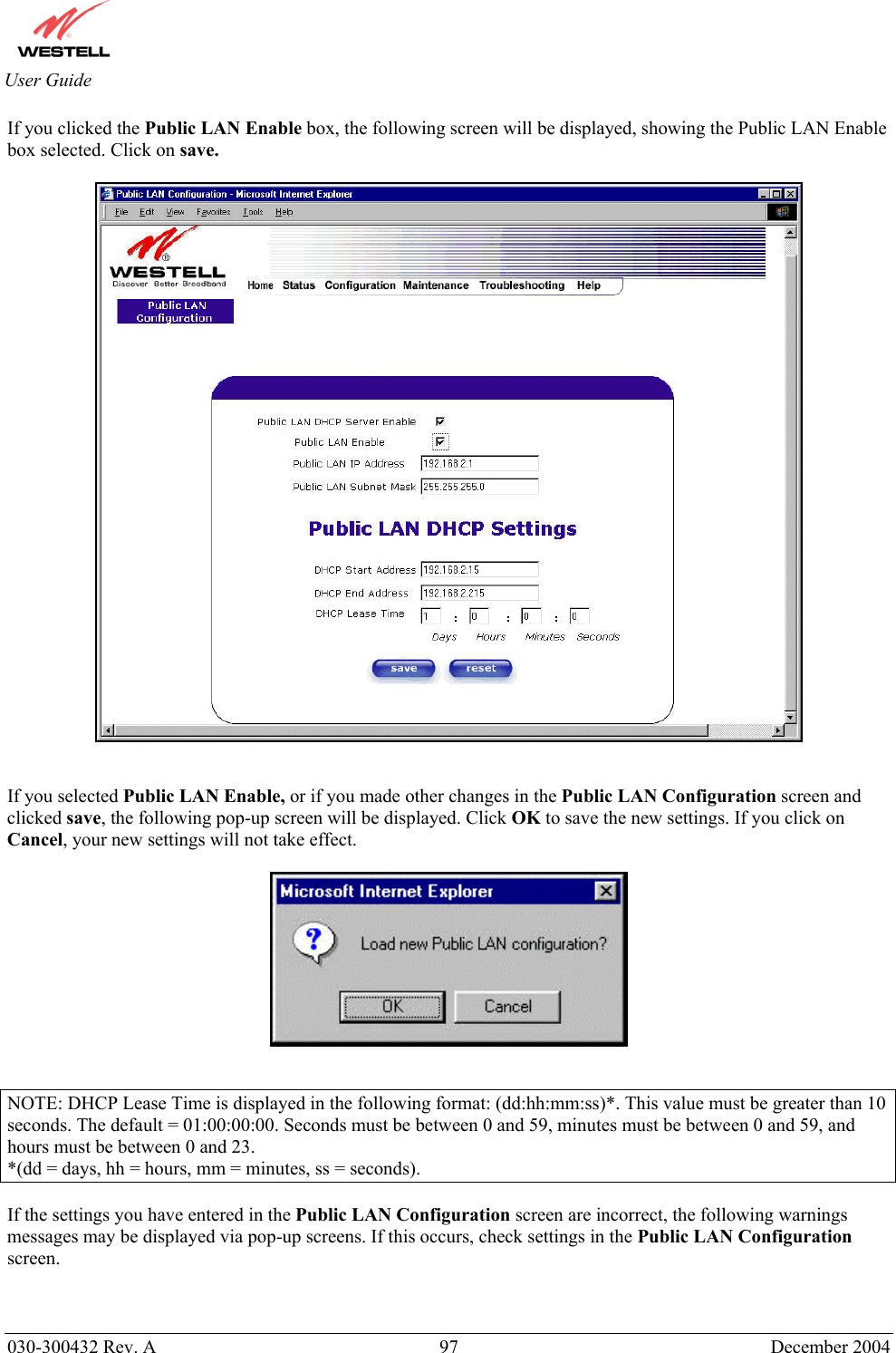       030-300432 Rev. A  97 December 2004  User Guide If you clicked the Public LAN Enable box, the following screen will be displayed, showing the Public LAN Enable box selected. Click on save.     If you selected Public LAN Enable, or if you made other changes in the Public LAN Configuration screen and clicked save, the following pop-up screen will be displayed. Click OK to save the new settings. If you click on Cancel, your new settings will not take effect.     NOTE: DHCP Lease Time is displayed in the following format: (dd:hh:mm:ss)*. This value must be greater than 10 seconds. The default = 01:00:00:00. Seconds must be between 0 and 59, minutes must be between 0 and 59, and hours must be between 0 and 23. *(dd = days, hh = hours, mm = minutes, ss = seconds).    If the settings you have entered in the Public LAN Configuration screen are incorrect, the following warnings messages may be displayed via pop-up screens. If this occurs, check settings in the Public LAN Configuration screen.   