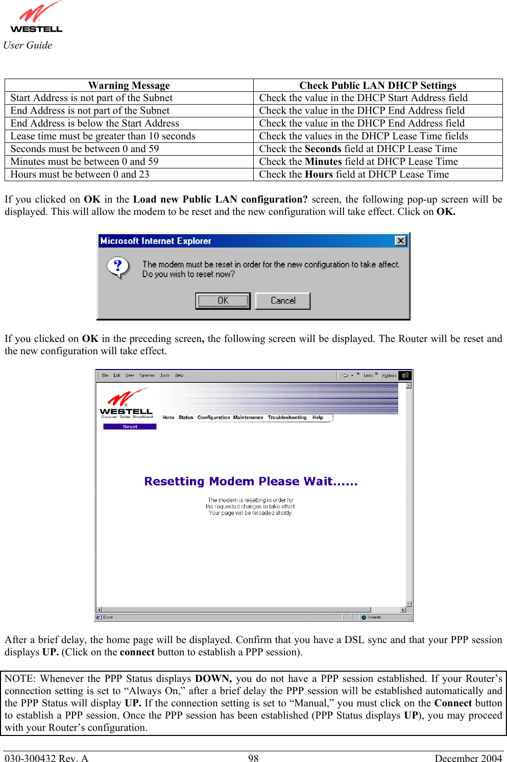       030-300432 Rev. A  98 December 2004  User Guide  Warning Message  Check Public LAN DHCP Settings Start Address is not part of the Subnet  Check the value in the DHCP Start Address field End Address is not part of the Subnet  Check the value in the DHCP End Address field End Address is below the Start Address  Check the value in the DHCP End Address field Lease time must be greater than 10 seconds  Check the values in the DHCP Lease Time fields Seconds must be between 0 and 59  Check the Seconds field at DHCP Lease Time Minutes must be between 0 and 59  Check the Minutes field at DHCP Lease Time Hours must be between 0 and 23  Check the Hours field at DHCP Lease Time  If you clicked on OK in the Load new Public LAN configuration? screen, the following pop-up screen will be displayed. This will allow the modem to be reset and the new configuration will take effect. Click on OK.    If you clicked on OK in the preceding screen, the following screen will be displayed. The Router will be reset and the new configuration will take effect.     After a brief delay, the home page will be displayed. Confirm that you have a DSL sync and that your PPP session displays UP. (Click on the connect button to establish a PPP session).   NOTE: Whenever the PPP Status displays DOWN, you do not have a PPP session established. If your Router’s connection setting is set to “Always On,” after a brief delay the PPP session will be established automatically and the PPP Status will display UP. If the connection setting is set to “Manual,” you must click on the Connect button to establish a PPP session. Once the PPP session has been established (PPP Status displays UP), you may proceed with your Router’s configuration.  