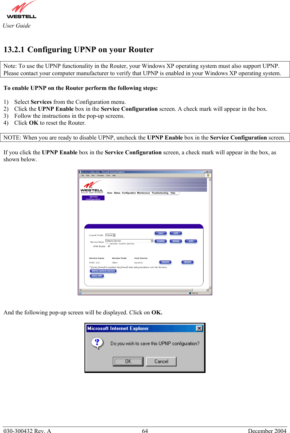       030-300432 Rev. A  64 December 2004  User Guide  13.2.1  Configuring UPNP on your Router  Note: To use the UPNP functionality in the Router, your Windows XP operating system must also support UPNP. Please contact your computer manufacturer to verify that UPNP is enabled in your Windows XP operating system.  To enable UPNP on the Router perform the following steps:  1) Select Services from the Configuration menu. 2) Click the UPNP Enable box in the Service Configuration screen. A check mark will appear in the box. 3)  Follow the instructions in the pop-up screens. 4) Click OK to reset the Router.  NOTE: When you are ready to disable UPNP, uncheck the UPNP Enable box in the Service Configuration screen.  If you click the UPNP Enable box in the Service Configuration screen, a check mark will appear in the box, as shown below.     And the following pop-up screen will be displayed. Click on OK.          