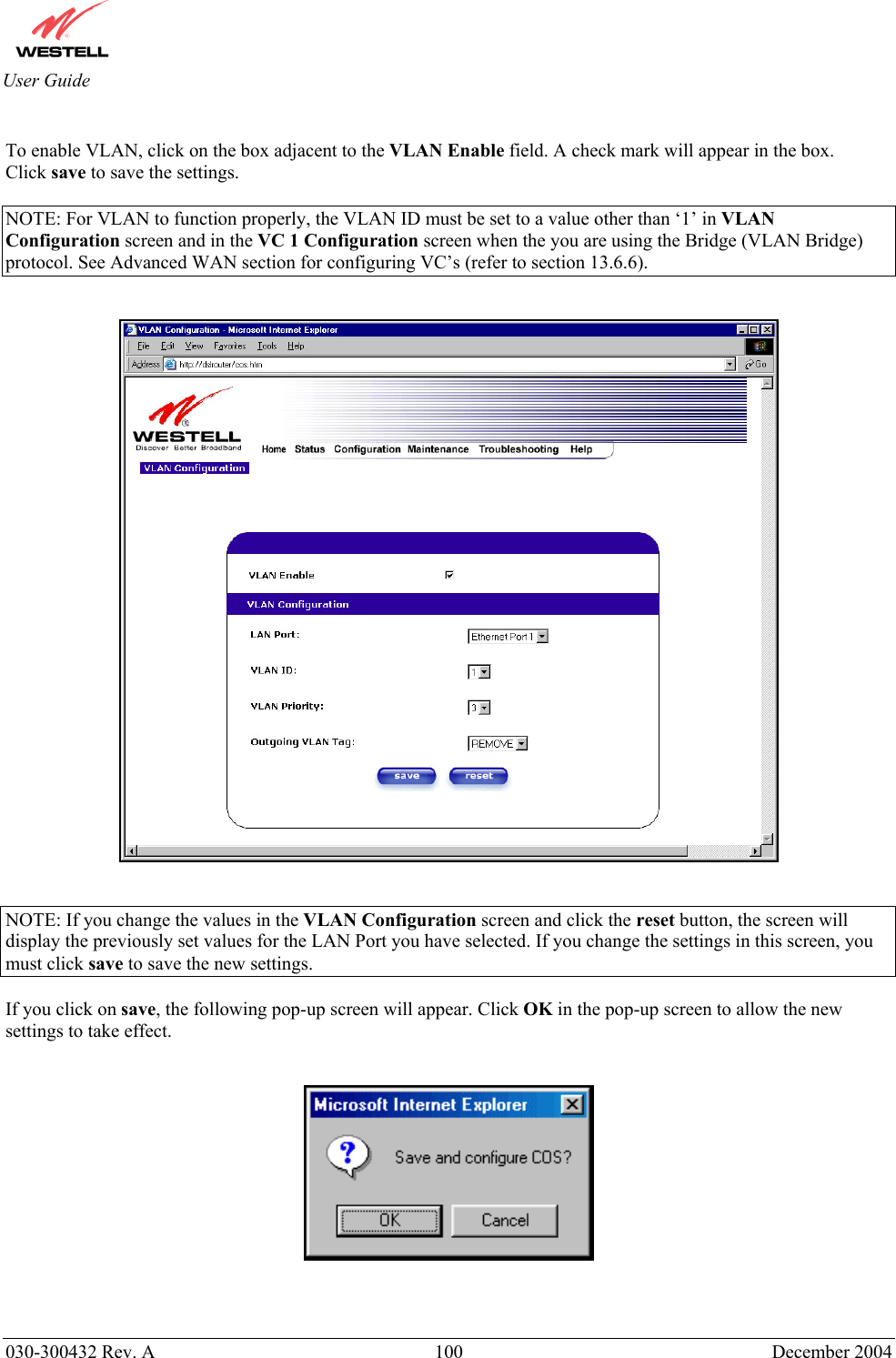       030-300432 Rev. A  100 December 2004  User Guide  To enable VLAN, click on the box adjacent to the VLAN Enable field. A check mark will appear in the box. Click save to save the settings.  NOTE: For VLAN to function properly, the VLAN ID must be set to a value other than ‘1’ in VLAN Configuration screen and in the VC 1 Configuration screen when the you are using the Bridge (VLAN Bridge) protocol. See Advanced WAN section for configuring VC’s (refer to section 13.6.6).      NOTE: If you change the values in the VLAN Configuration screen and click the reset button, the screen will display the previously set values for the LAN Port you have selected. If you change the settings in this screen, you must click save to save the new settings.  If you click on save, the following pop-up screen will appear. Click OK in the pop-up screen to allow the new settings to take effect.      