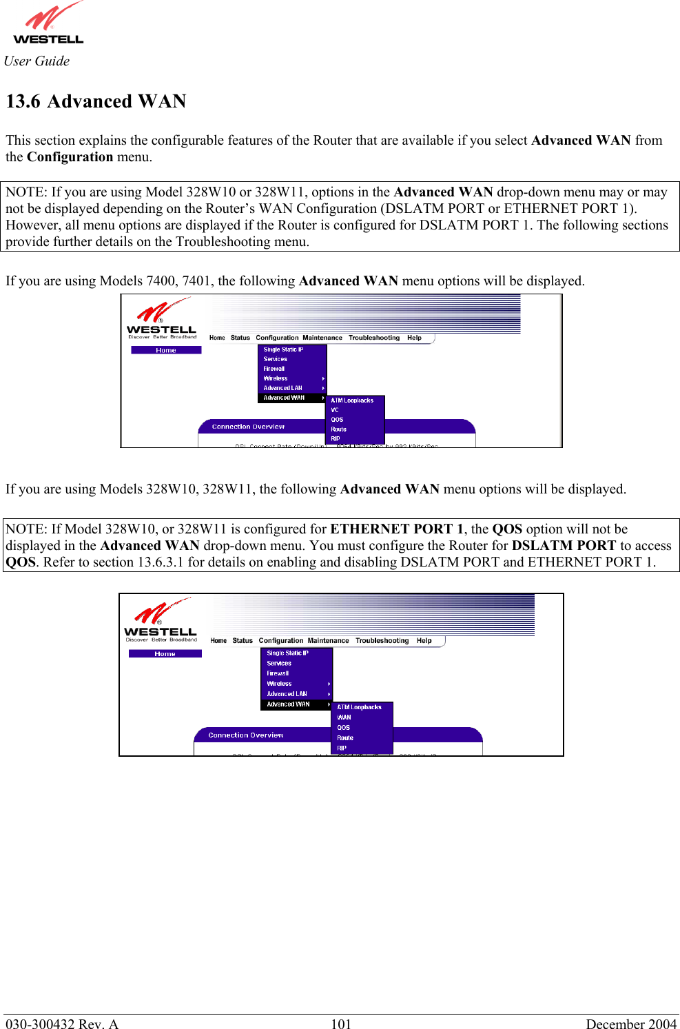       030-300432 Rev. A  101 December 2004  User Guide 13.6 Advanced WAN  This section explains the configurable features of the Router that are available if you select Advanced WAN from the Configuration menu.  NOTE: If you are using Model 328W10 or 328W11, options in the Advanced WAN drop-down menu may or may not be displayed depending on the Router’s WAN Configuration (DSLATM PORT or ETHERNET PORT 1). However, all menu options are displayed if the Router is configured for DSLATM PORT 1. The following sections provide further details on the Troubleshooting menu.  If you are using Models 7400, 7401, the following Advanced WAN menu options will be displayed.    If you are using Models 328W10, 328W11, the following Advanced WAN menu options will be displayed.  NOTE: If Model 328W10, or 328W11 is configured for ETHERNET PORT 1, the QOS option will not be displayed in the Advanced WAN drop-down menu. You must configure the Router for DSLATM PORT to access QOS. Refer to section 13.6.3.1 for details on enabling and disabling DSLATM PORT and ETHERNET PORT 1.                 