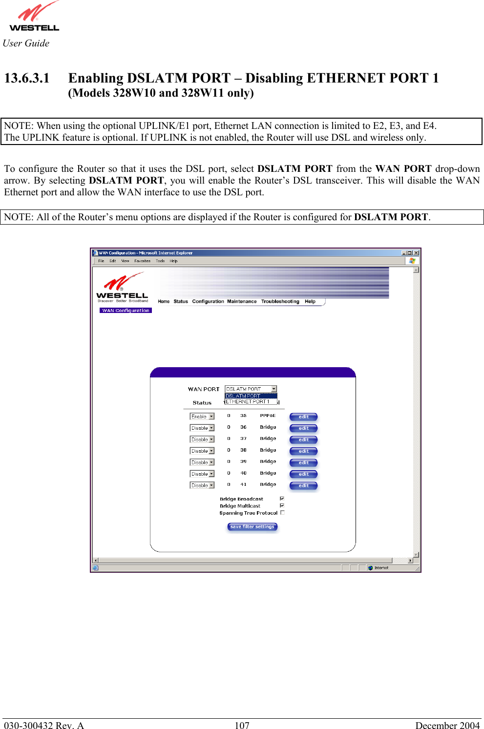       030-300432 Rev. A  107 December 2004  User Guide 13.6.3.1 Enabling DSLATM PORT – Disabling ETHERNET PORT 1 (Models 328W10 and 328W11 only)  NOTE: When using the optional UPLINK/E1 port, Ethernet LAN connection is limited to E2, E3, and E4.   The UPLINK feature is optional. If UPLINK is not enabled, the Router will use DSL and wireless only.  To configure the Router so that it uses the DSL port, select DSLATM PORT from the WAN PORT drop-down arrow. By selecting DSLATM PORT, you will enable the Router’s DSL transceiver. This will disable the WAN Ethernet port and allow the WAN interface to use the DSL port.   NOTE: All of the Router’s menu options are displayed if the Router is configured for DSLATM PORT.                