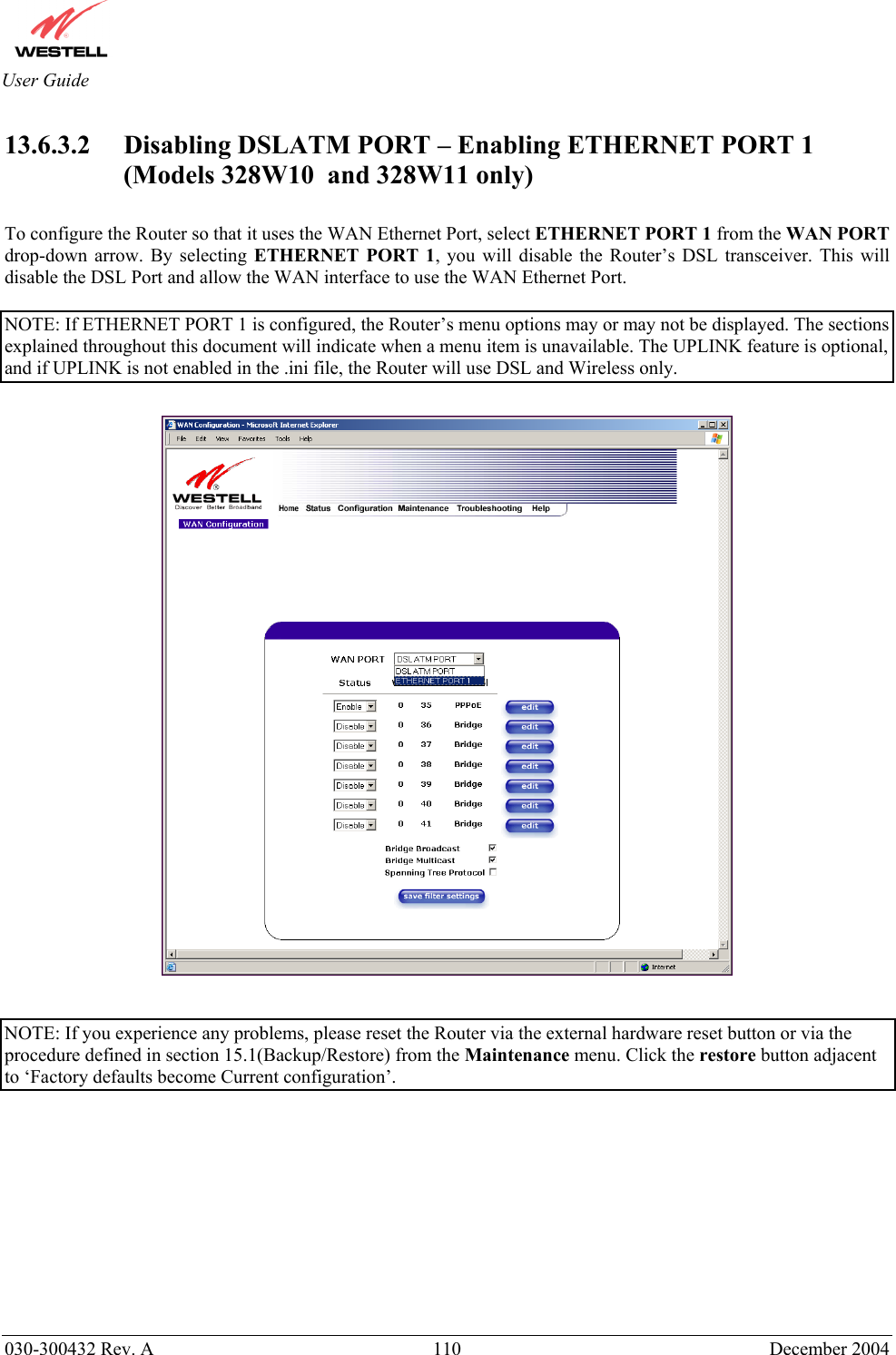       030-300432 Rev. A  110 December 2004  User Guide 13.6.3.2 Disabling DSLATM PORT – Enabling ETHERNET PORT 1 (Models 328W10  and 328W11 only)  To configure the Router so that it uses the WAN Ethernet Port, select ETHERNET PORT 1 from the WAN PORT drop-down arrow. By selecting ETHERNET PORT 1, you will disable the Router’s DSL transceiver. This will disable the DSL Port and allow the WAN interface to use the WAN Ethernet Port.  NOTE: If ETHERNET PORT 1 is configured, the Router’s menu options may or may not be displayed. The sections explained throughout this document will indicate when a menu item is unavailable. The UPLINK feature is optional, and if UPLINK is not enabled in the .ini file, the Router will use DSL and Wireless only.     NOTE: If you experience any problems, please reset the Router via the external hardware reset button or via the procedure defined in section 15.1(Backup/Restore) from the Maintenance menu. Click the restore button adjacent to ‘Factory defaults become Current configuration’.            