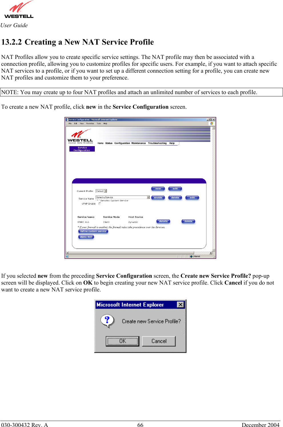       030-300432 Rev. A  66 December 2004  User Guide 13.2.2  Creating a New NAT Service Profile  NAT Profiles allow you to create specific service settings. The NAT profile may then be associated with a connection profile, allowing you to customize profiles for specific users. For example, if you want to attach specific NAT services to a profile, or if you want to set up a different connection setting for a profile, you can create new NAT profiles and customize them to your preference.  NOTE: You may create up to four NAT profiles and attach an unlimited number of services to each profile.  To create a new NAT profile, click new in the Service Configuration screen.     If you selected new from the preceding Service Configuration screen, the Create new Service Profile? pop-up screen will be displayed. Click on OK to begin creating your new NAT service profile. Click Cancel if you do not want to create a new NAT service profile.            