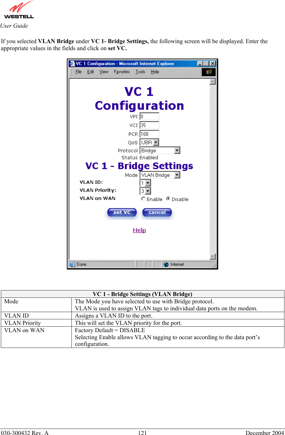       030-300432 Rev. A  121 December 2004  User Guide If you selected VLAN Bridge under VC 1- Bridge Settings, the following screen will be displayed. Enter the appropriate values in the fields and click on set VC.      VC 1 - Bridge Settings (VLAN Bridge) Mode  The Mode you have selected to use with Bridge protocol.  VLAN is used to assign VLAN tags to individual data ports on the modem. VLAN ID  Assigns a VLAN ID to the port. VLAN Priority  This will set the VLAN priority for the port. VLAN on WAN  Factory Default = DISABLE Selecting Enable allows VLAN tagging to occur according to the data port’s configuration.           