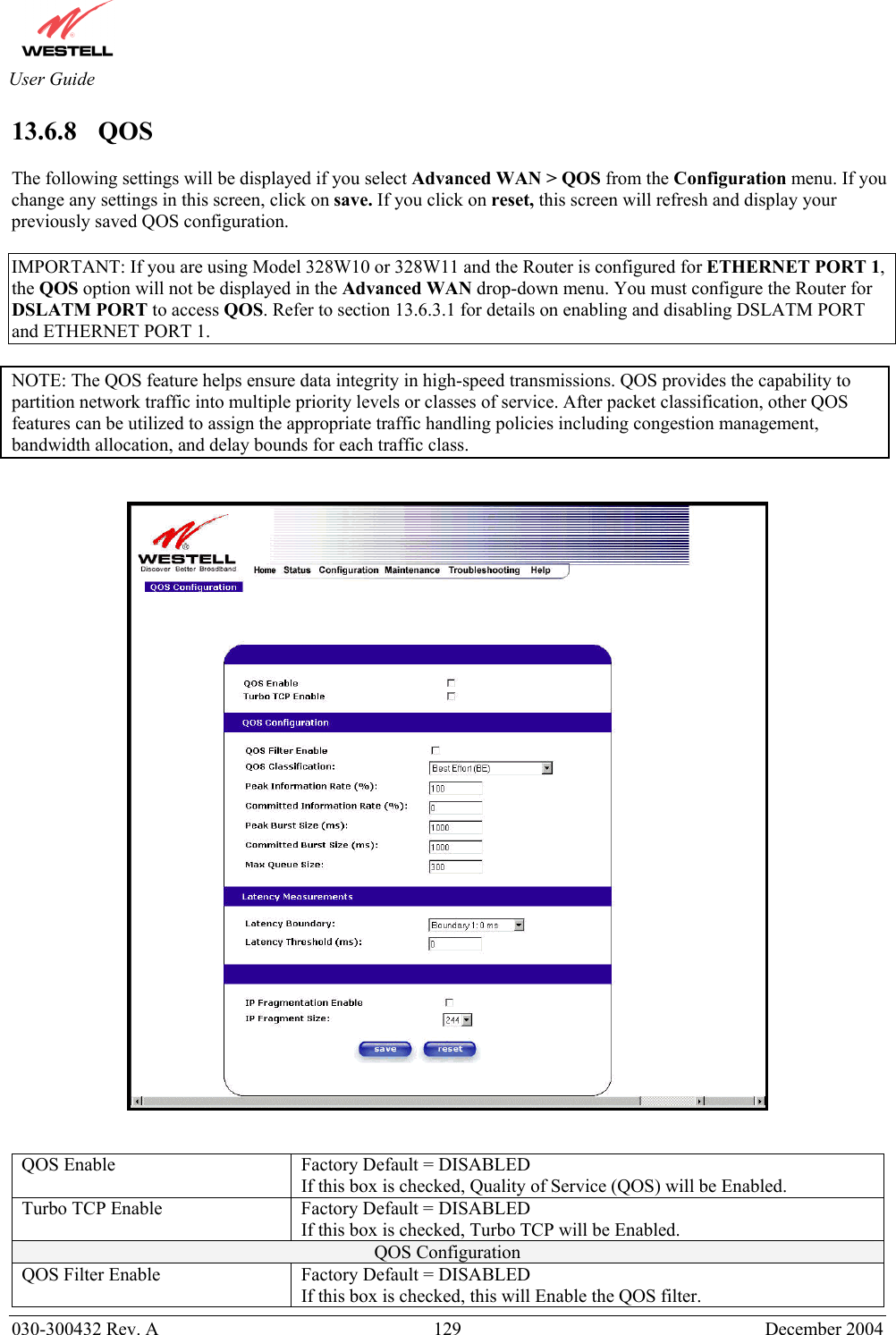       030-300432 Rev. A  129 December 2004  User Guide 13.6.8    QOS   The following settings will be displayed if you select Advanced WAN &gt; QOS from the Configuration menu. If you change any settings in this screen, click on save. If you click on reset, this screen will refresh and display your previously saved QOS configuration.  IMPORTANT: If you are using Model 328W10 or 328W11 and the Router is configured for ETHERNET PORT 1, the QOS option will not be displayed in the Advanced WAN drop-down menu. You must configure the Router for DSLATM PORT to access QOS. Refer to section 13.6.3.1 for details on enabling and disabling DSLATM PORT and ETHERNET PORT 1.  NOTE: The QOS feature helps ensure data integrity in high-speed transmissions. QOS provides the capability to partition network traffic into multiple priority levels or classes of service. After packet classification, other QOS features can be utilized to assign the appropriate traffic handling policies including congestion management, bandwidth allocation, and delay bounds for each traffic class.      QOS Enable  Factory Default = DISABLED If this box is checked, Quality of Service (QOS) will be Enabled. Turbo TCP Enable  Factory Default = DISABLED If this box is checked, Turbo TCP will be Enabled. QOS Configuration QOS Filter Enable  Factory Default = DISABLED If this box is checked, this will Enable the QOS filter. 