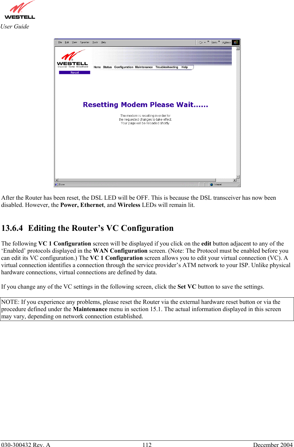       030-300432 Rev. A  112 December 2004  User Guide   After the Router has been reset, the DSL LED will be OFF. This is because the DSL transceiver has now been disabled. However, the Power, Ethernet, and Wireless LEDs will remain lit.   13.6.4   Editing the Router’s VC Configuration  The following VC 1 Configuration screen will be displayed if you click on the edit button adjacent to any of the ‘Enabled’ protocols displayed in the WAN Configuration screen. (Note: The Protocol must be enabled before you can edit its VC configuration.) The VC 1 Configuration screen allows you to edit your virtual connection (VC). A virtual connection identifies a connection through the service provider’s ATM network to your ISP. Unlike physical hardware connections, virtual connections are defined by data.  If you change any of the VC settings in the following screen, click the Set VC button to save the settings.  NOTE: If you experience any problems, please reset the Router via the external hardware reset button or via the procedure defined under the Maintenance menu in section 15.1. The actual information displayed in this screen may vary, depending on network connection established.   