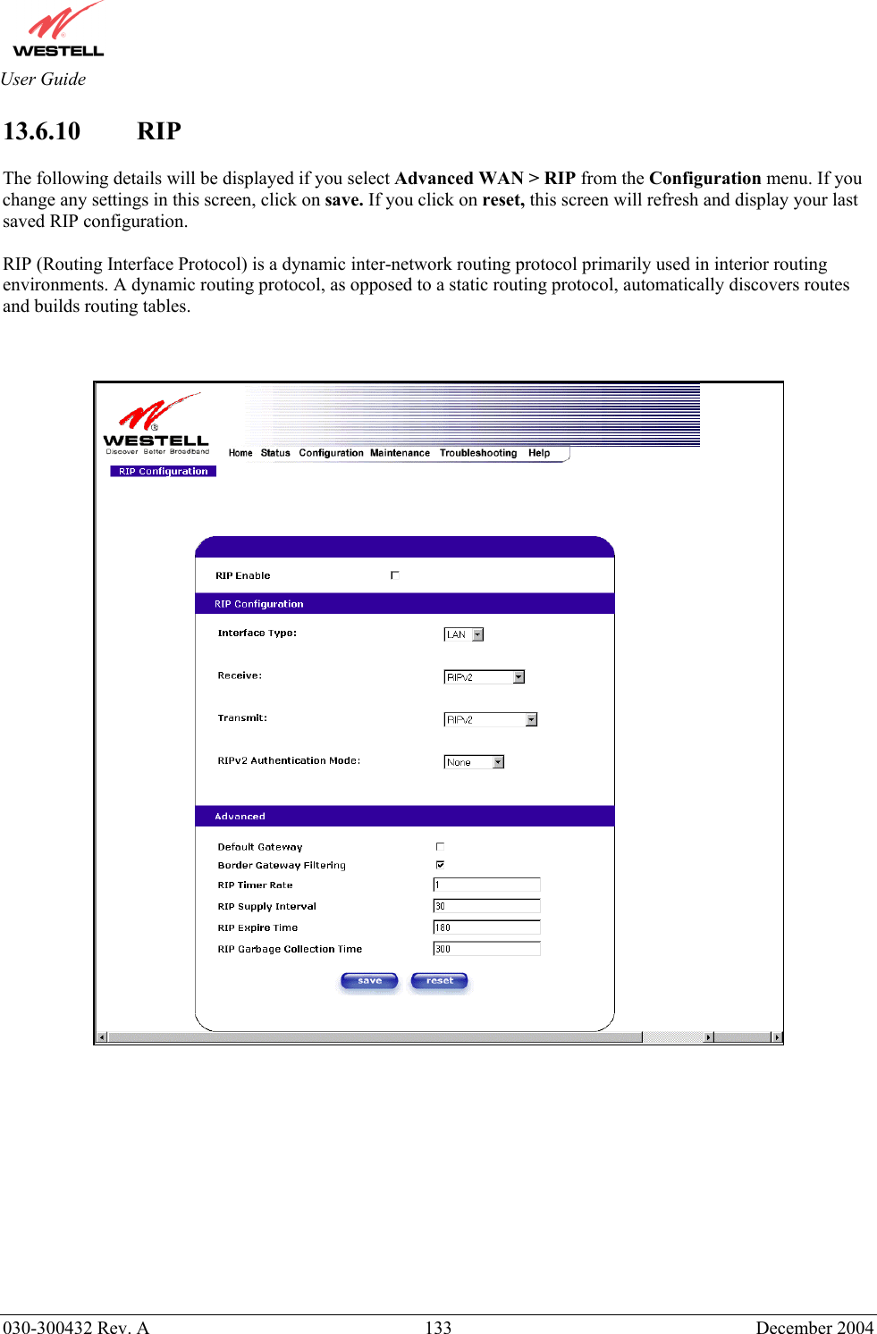       030-300432 Rev. A  133 December 2004  User Guide 13.6.10 RIP   The following details will be displayed if you select Advanced WAN &gt; RIP from the Configuration menu. If you change any settings in this screen, click on save. If you click on reset, this screen will refresh and display your last saved RIP configuration.  RIP (Routing Interface Protocol) is a dynamic inter-network routing protocol primarily used in interior routing environments. A dynamic routing protocol, as opposed to a static routing protocol, automatically discovers routes and builds routing tables.                 