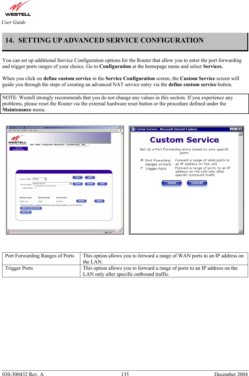       030-300432 Rev. A  135 December 2004  User Guide 14.  SETTING UP ADVANCED SERVICE CONFIGURATION  You can set up additional Service Configuration options for the Router that allow you to enter the port forwarding and trigger ports ranges of your choice. Go to Configuration at the homepage menu and select Services.  When you click on define custom service in the Service Configuration screen, the Custom Service screen will guide you through the steps of creating an advanced NAT service entry via the define custom service button.  NOTE: Westell strongly recommends that you do not change any values in this section. If you experience any problems, please reset the Router via the external hardware reset button or the procedure defined under the Maintenance menu.             Port Forwarding Ranges of Ports  This option allows you to forward a range of WAN ports to an IP address on the LAN. Trigger Ports  This option allows you to forward a range of ports to an IP address on the LAN only after specific outbound traffic.             