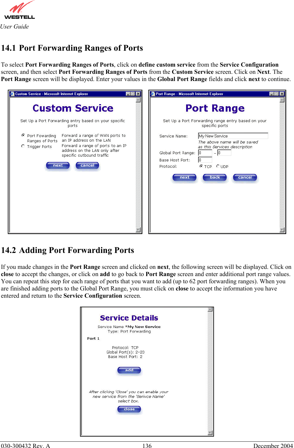       030-300432 Rev. A  136 December 2004  User Guide 14.1 Port Forwarding Ranges of Ports  To select Port Forwarding Ranges of Ports, click on define custom service from the Service Configuration screen, and then select Port Forwarding Ranges of Ports from the Custom Service screen. Click on Next. The Port Range screen will be displayed. Enter your values in the Global Port Range fields and click next to continue.         14.2 Adding Port Forwarding Ports  If you made changes in the Port Range screen and clicked on next, the following screen will be displayed. Click on close to accept the changes, or click on add to go back to Port Range screen and enter additional port range values. You can repeat this step for each range of ports that you want to add (up to 62 port forwarding ranges). When you are finished adding ports to the Global Port Range, you must click on close to accept the information you have entered and return to the Service Configuration screen.   