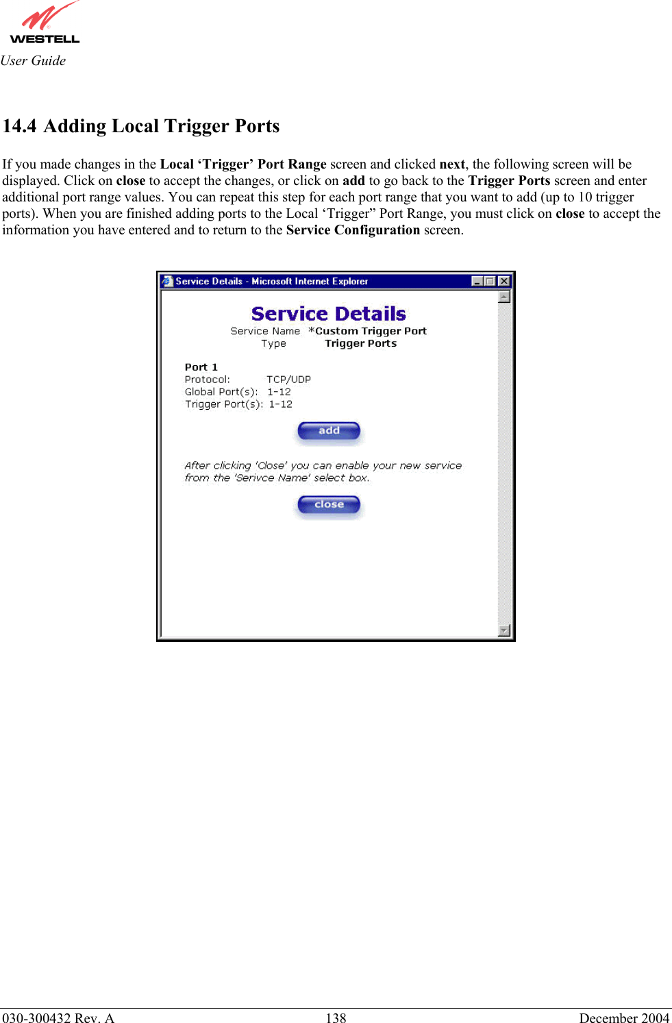       030-300432 Rev. A  138 December 2004  User Guide  14.4 Adding Local Trigger Ports  If you made changes in the Local ‘Trigger’ Port Range screen and clicked next, the following screen will be displayed. Click on close to accept the changes, or click on add to go back to the Trigger Ports screen and enter additional port range values. You can repeat this step for each port range that you want to add (up to 10 trigger ports). When you are finished adding ports to the Local ‘Trigger” Port Range, you must click on close to accept the information you have entered and to return to the Service Configuration screen.                          