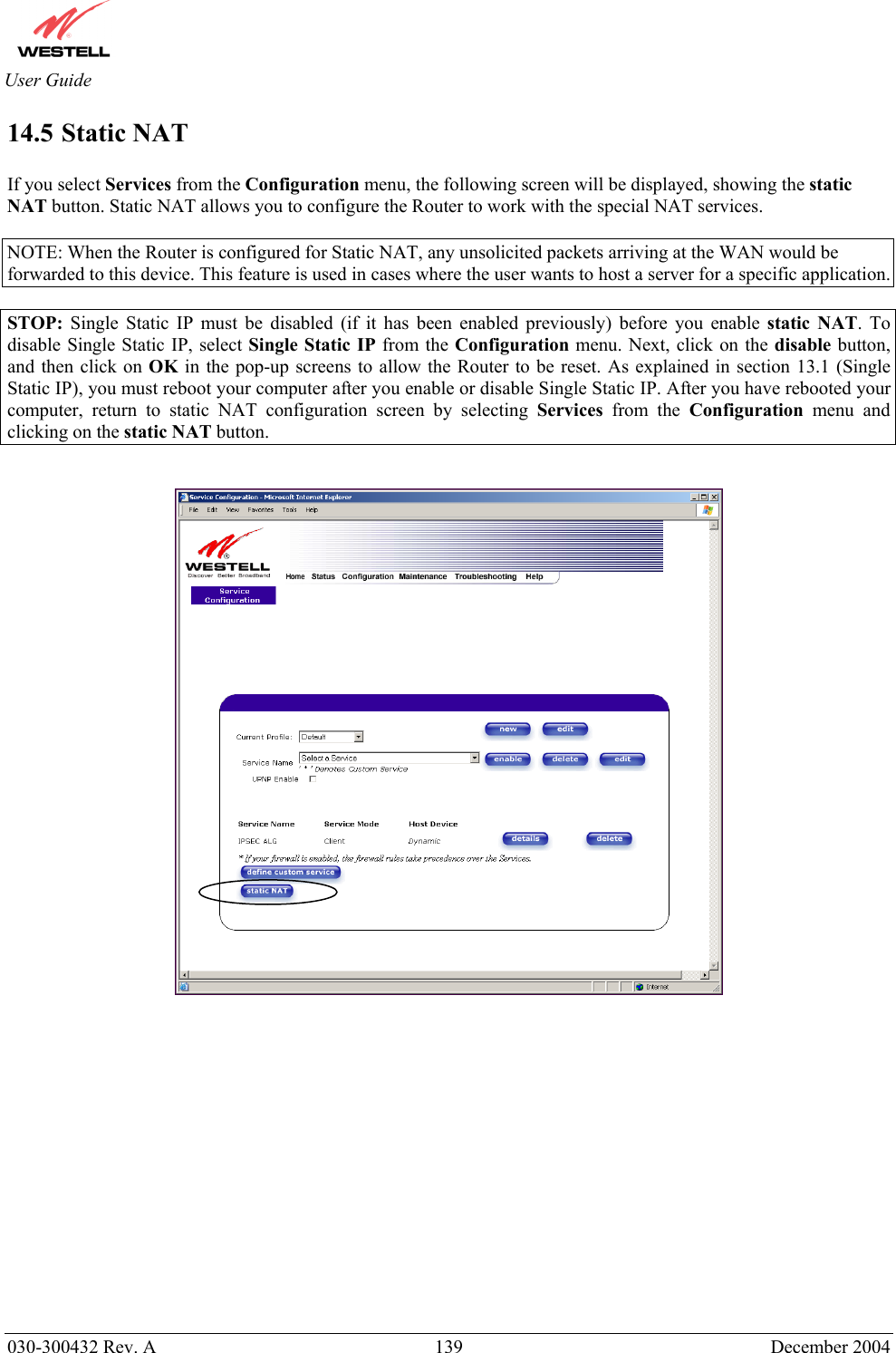       030-300432 Rev. A  139 December 2004  User Guide 14.5 Static NAT   If you select Services from the Configuration menu, the following screen will be displayed, showing the static NAT button. Static NAT allows you to configure the Router to work with the special NAT services.  NOTE: When the Router is configured for Static NAT, any unsolicited packets arriving at the WAN would be forwarded to this device. This feature is used in cases where the user wants to host a server for a specific application.   STOP:  Single Static IP must be disabled (if it has been enabled previously) before you enable static NAT. To disable Single Static IP, select Single Static IP from the Configuration menu. Next, click on the disable button, and then click on OK in the pop-up screens to allow the Router to be reset. As explained in section 13.1 (Single Static IP), you must reboot your computer after you enable or disable Single Static IP. After you have rebooted your computer, return to static NAT configuration screen by selecting Services from the Configuration menu and clicking on the static NAT button.                  