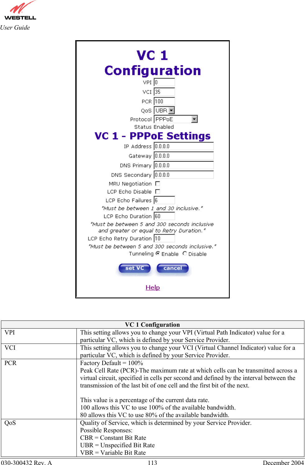       030-300432 Rev. A  113 December 2004  User Guide     VC 1 Configuration VPI  This setting allows you to change your VPI (Virtual Path Indicator) value for a particular VC, which is defined by your Service Provider. VCI  This setting allows you to change your VCI (Virtual Channel Indicator) value for a particular VC, which is defined by your Service Provider. PCR  Factory Default = 100% Peak Cell Rate (PCR)-The maximum rate at which cells can be transmitted across a virtual circuit, specified in cells per second and defined by the interval between the transmission of the last bit of one cell and the first bit of the next.  This value is a percentage of the current data rate. 100 allows this VC to use 100% of the available bandwidth. 80 allows this VC to use 80% of the available bandwidth. QoS  Quality of Service, which is determined by your Service Provider. Possible Responses: CBR = Constant Bit Rate UBR = Unspecified Bit Rate VBR = Variable Bit Rate  