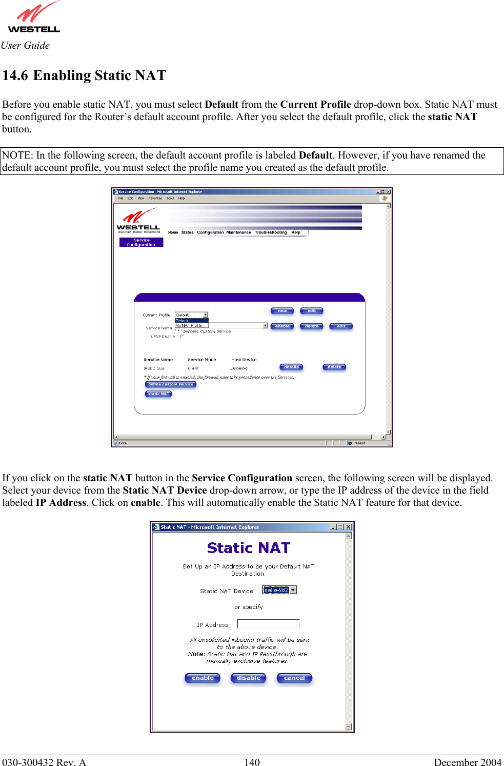       030-300432 Rev. A  140 December 2004  User Guide 14.6 Enabling Static NAT  Before you enable static NAT, you must select Default from the Current Profile drop-down box. Static NAT must be configured for the Router’s default account profile. After you select the default profile, click the static NAT button.  NOTE: In the following screen, the default account profile is labeled Default. However, if you have renamed the default account profile, you must select the profile name you created as the default profile.     If you click on the static NAT button in the Service Configuration screen, the following screen will be displayed. Select your device from the Static NAT Device drop-down arrow, or type the IP address of the device in the field labeled IP Address. Click on enable. This will automatically enable the Static NAT feature for that device.     