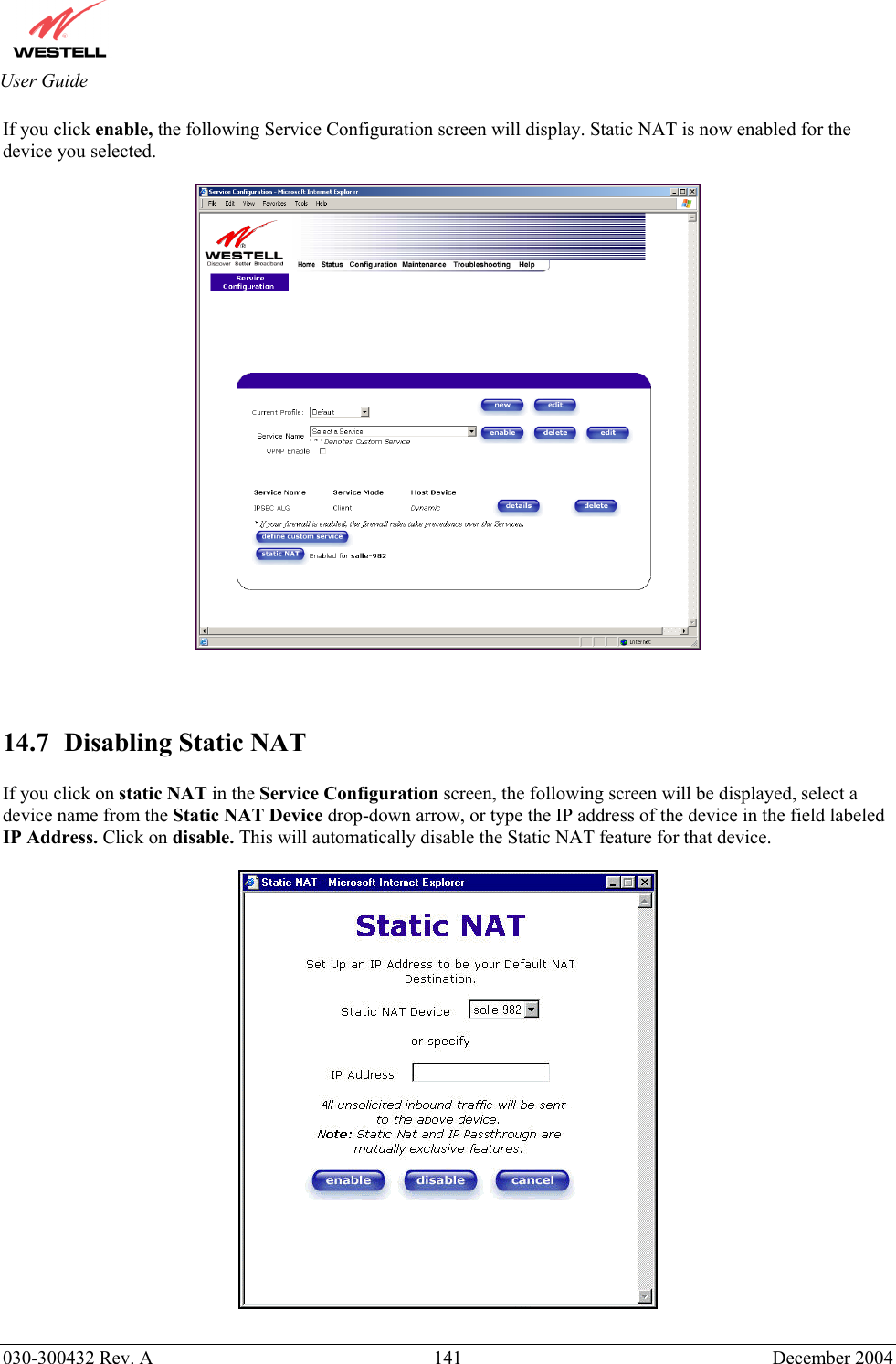       030-300432 Rev. A  141 December 2004  User Guide If you click enable, the following Service Configuration screen will display. Static NAT is now enabled for the device you selected.       14.7  Disabling Static NAT  If you click on static NAT in the Service Configuration screen, the following screen will be displayed, select a device name from the Static NAT Device drop-down arrow, or type the IP address of the device in the field labeled IP Address. Click on disable. This will automatically disable the Static NAT feature for that device.     