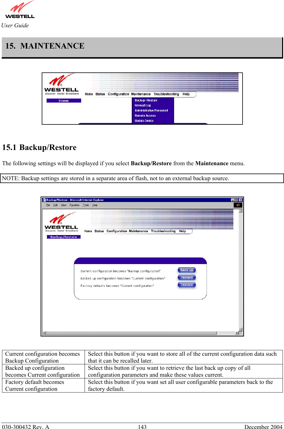       030-300432 Rev. A  143 December 2004  User Guide 15.  MAINTENANCE       15.1 Backup/Restore  The following settings will be displayed if you select Backup/Restore from the Maintenance menu.   NOTE: Backup settings are stored in a separate area of flash, not to an external backup source.      Current configuration becomes Backup Configuration Select this button if you want to store all of the current configuration data such that it can be recalled later. Backed up configuration becomes Current configuration Select this button if you want to retrieve the last back up copy of all configuration parameters and make these values current. Factory default becomes Current configuration Select this button if you want set all user configurable parameters back to the factory default.    