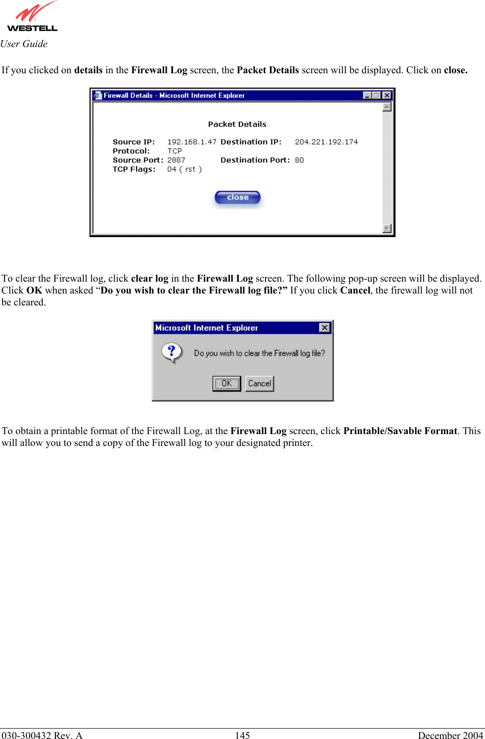       030-300432 Rev. A  145 December 2004  User Guide If you clicked on details in the Firewall Log screen, the Packet Details screen will be displayed. Click on close.      To clear the Firewall log, click clear log in the Firewall Log screen. The following pop-up screen will be displayed. Click OK when asked “Do you wish to clear the Firewall log file?” If you click Cancel, the firewall log will not be cleared.     To obtain a printable format of the Firewall Log, at the Firewall Log screen, click Printable/Savable Format. This will allow you to send a copy of the Firewall log to your designated printer.                   