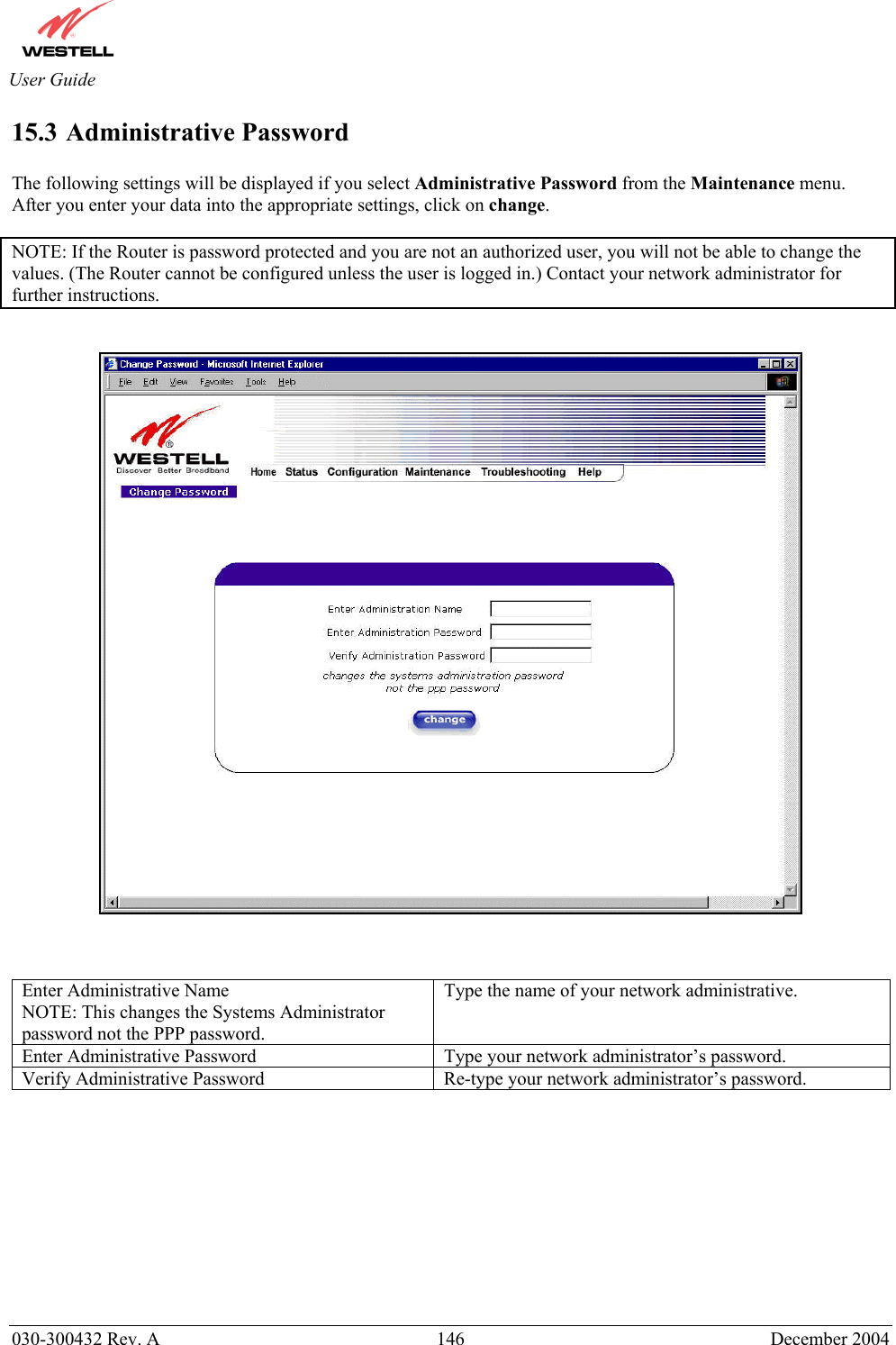       030-300432 Rev. A  146 December 2004  User Guide 15.3 Administrative Password  The following settings will be displayed if you select Administrative Password from the Maintenance menu.  After you enter your data into the appropriate settings, click on change.   NOTE: If the Router is password protected and you are not an authorized user, you will not be able to change the values. (The Router cannot be configured unless the user is logged in.) Contact your network administrator for further instructions.       Enter Administrative Name NOTE: This changes the Systems Administrator password not the PPP password. Type the name of your network administrative. Enter Administrative Password  Type your network administrator’s password. Verify Administrative Password  Re-type your network administrator’s password.           